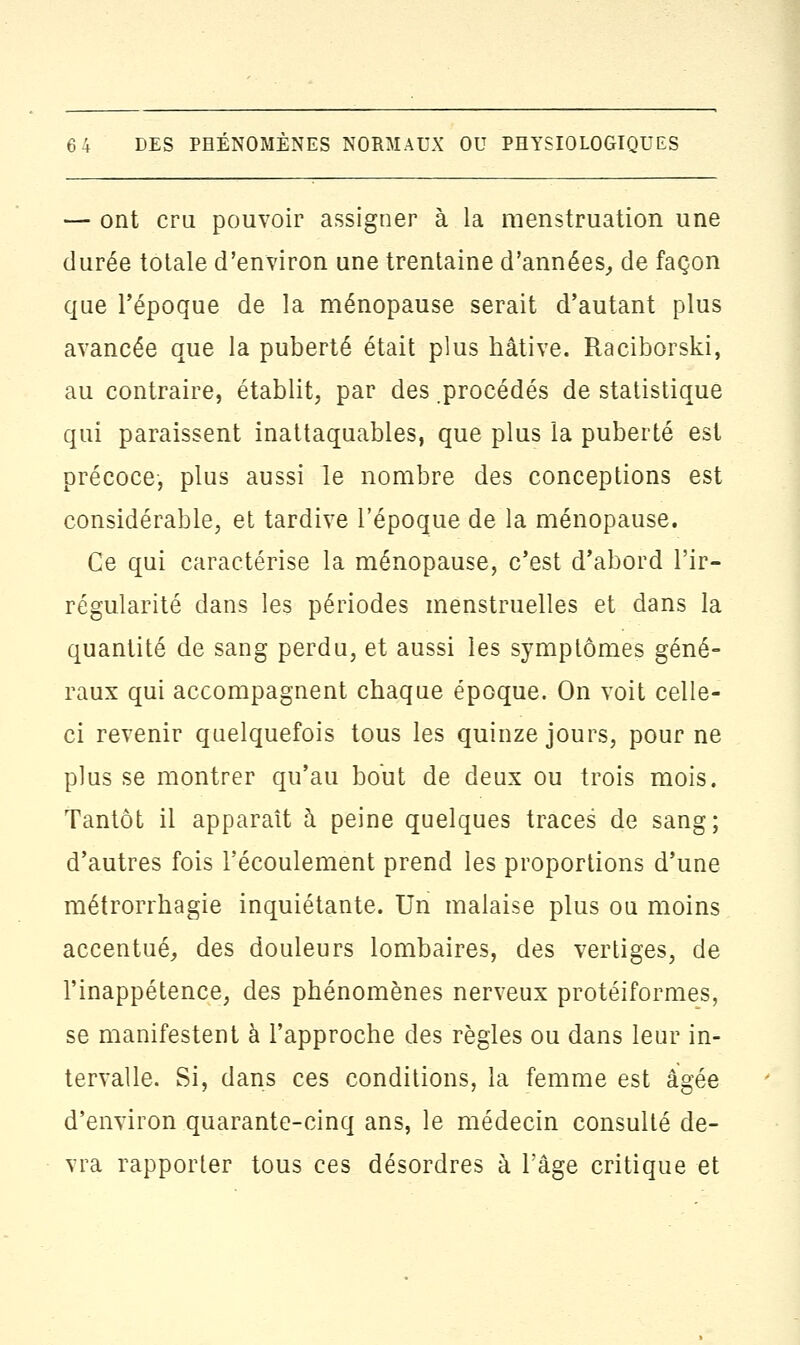 — ont cru pouvoir assigner à la menstruation une durée totale d'environ une trentaine d'années, de façon que l'époque de la ménopause serait d'autant plus avancée que la puberté était plus hâtive. Raciborski, au contraire, établit, par des procédés de statistique qui paraissent inattaquables, que plus la puberté est précoce, plus aussi le nombre des conceptions est considérable, et tardive l'époque de la ménopause. Ce qui caractérise la ménopause, c'est d'abord l'ir- régularité dans les périodes menstruelles et dans la quantité de sang perdu, et aussi les symptômes géné- raux qui accompagnent chaque époque. On voit celle- ci revenir quelquefois tous les quinze jours, pour ne plus se montrer qu'au bout de deux ou trois mois. Tantôt il apparaît à peine quelques traces de sang; d'autres fois l'écoulement prend les proportions d'une métrorrhagie inquiétante. Un malaise plus ou moins accentué, des douleurs lombaires, des vertiges, de l'inappétence, des phénomènes nerveux protéiformes, se manifestent à l'approche des règles ou dans leur in- tervalle. Si, dans ces conditions, la femme est âgée d'environ quarante-cinq ans, le médecin consulté de- vra rapporter tous ces désordres à l'âge critique et