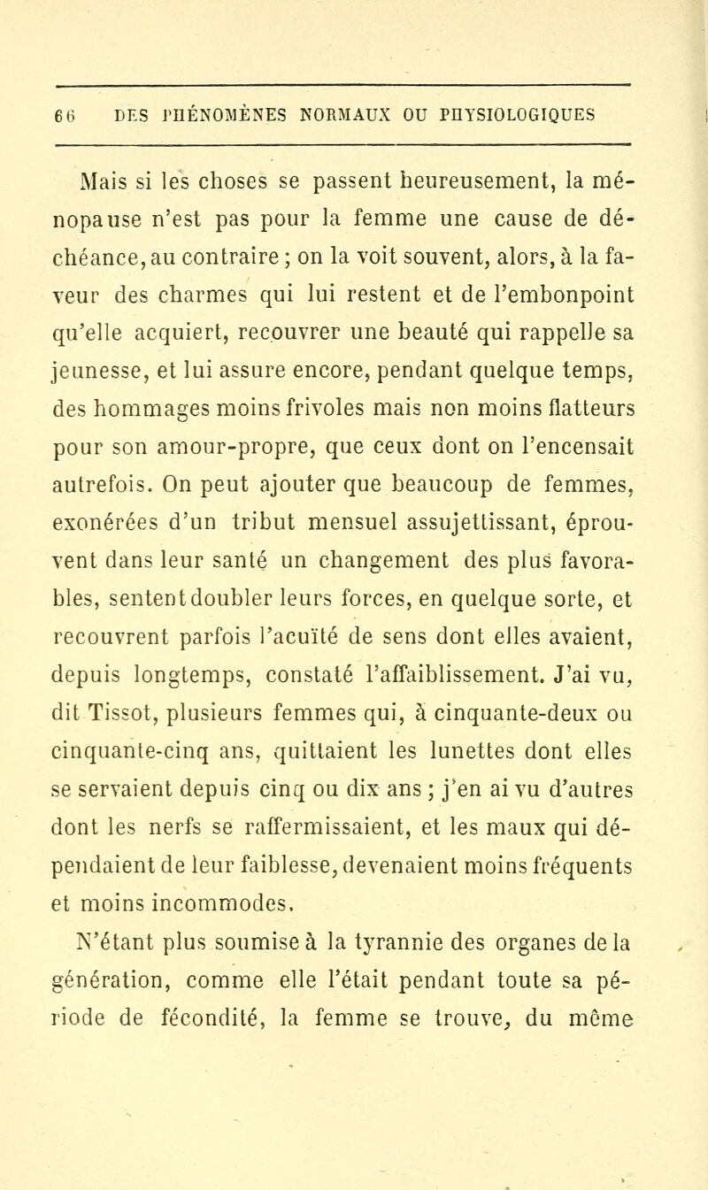 Mais si les choses se passent heureusement, la mé- nopause n'est pas pour la femme une cause de dé- chéance, au contraire ; on la voit souvent, alors, à la fa- veur des charmes qui lui restent et de l'embonpoint qu'elle acquiert, recouvrer une beauté qui rappelle sa jeunesse, et lui assure encore, pendant quelque temps, des hommages moins frivoles mais non moins flatteurs pour son amour-propre, que ceux dont on l'encensait autrefois. On peut ajouter que beaucoup de femmes, exonérées d'un tribut mensuel assujettissant, éprou- vent dans leur santé un changement des plus favora- bles, sentent doubler leurs forces, en quelque sorte, et recouvrent parfois Pacuïté de sens dont elles avaient, depuis longtemps, constaté l'affaiblissement. J'ai vu, dit Tissot, plusieurs femmes qui, à cinquante-deux ou cinquante-cinq ans, quittaient les lunettes dont elles se servaient depuis cinq ou dix ans ; j'en ai vu d'autres dont les nerfs se raffermissaient, et les maux qui dé- pendaient de leur faiblesse, devenaient moins fréquents et moins incommodes. N'étant plus soumise à la tyrannie des organes de la génération, comme elle l'était pendant toute sa pé- riode de fécondité, la femme se trouve, du môme