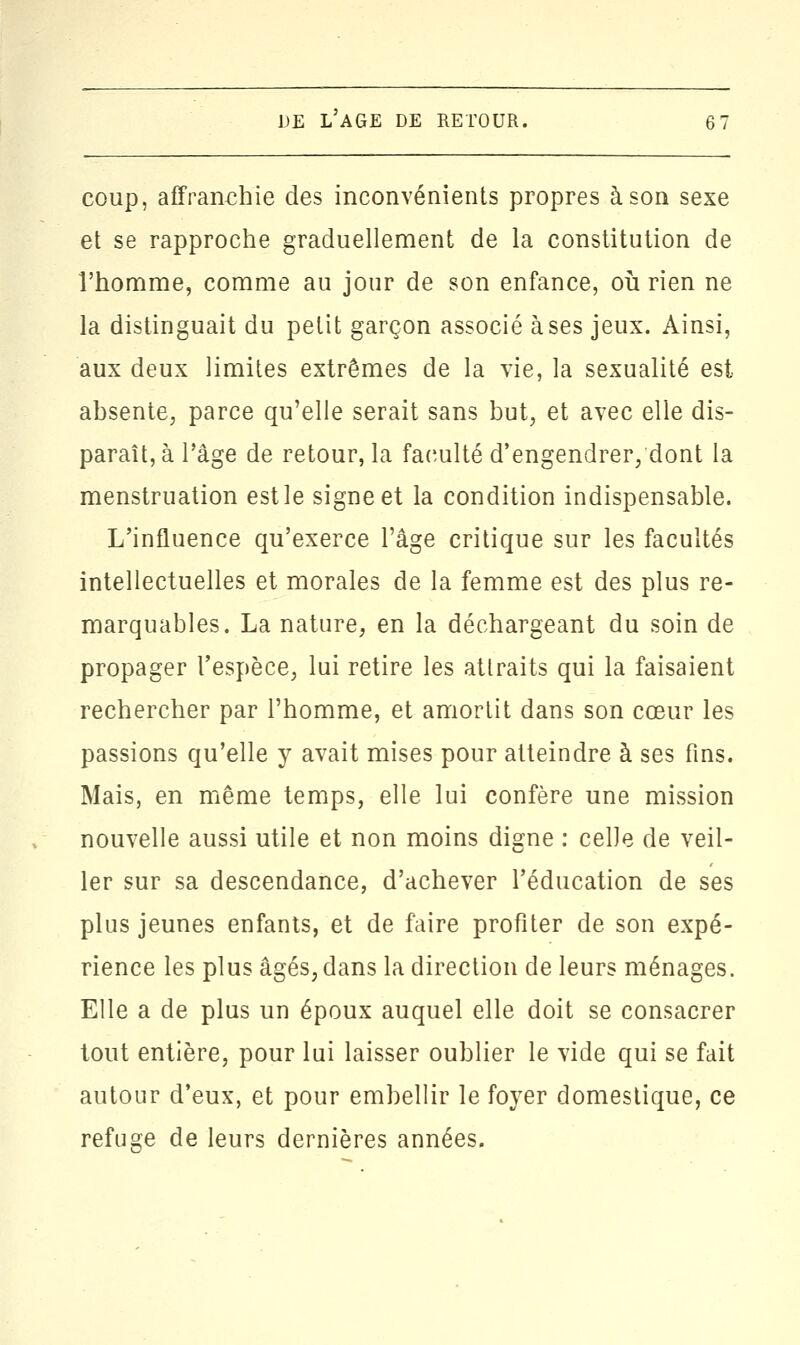 coup, affranchie des inconvénients propres à son sexe et se rapproche graduellement de la constitution de l'homme, comme au jour de son enfance, où rien ne la distinguait du petit garçon associé à ses jeux. Ainsi, aux deux limites extrêmes de la vie, la sexualité est absente, parce qu'elle serait sans but, et avec elle dis- paraît, à l'âge de retour, la faculté d'engendrer,dont la menstruation est le signe et la condition indispensable. L'influence qu'exerce l'âge critique sur les facultés intellectuelles et morales de la femme est des plus re- marquables. La nature, en la déchargeant du soin de propager l'espèce, lui retire les attraits qui la faisaient rechercher par l'homme, et amortit dans son cœur les passions qu'elle y avait mises pour atteindre à ses fins. Mais, en même temps, elle lui confère une mission nouvelle aussi utile et non moins digne : celle de veil- ler sur sa descendance, d'achever l'éducation de ses plus jeunes enfants, et de faire profiter de son expé- rience les plus âgés; dans la direction de leurs ménages. Elle a de plus un époux auquel elle doit se consacrer tout entière, pour lui laisser oublier le vide qui se fait autour d'eux, et pour embellir le foyer domestique, ce refuge de leurs dernières années.