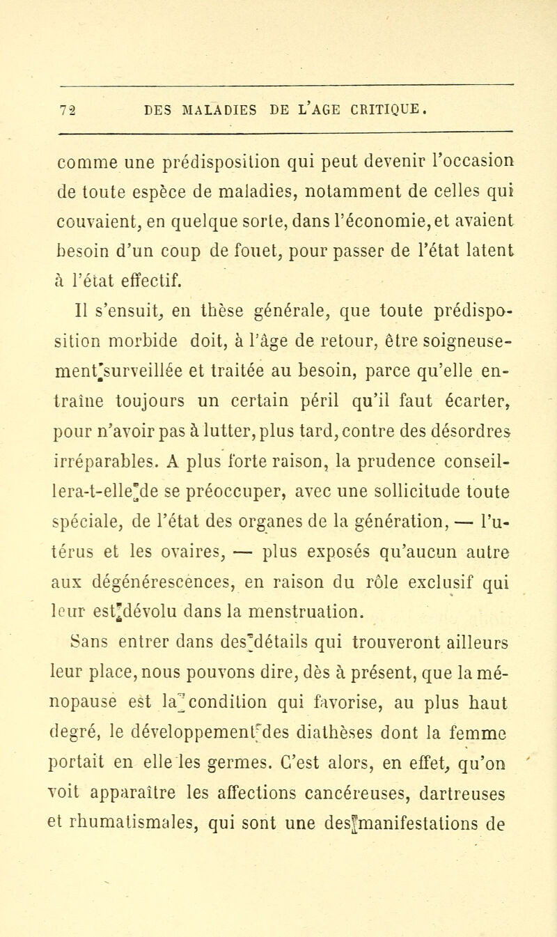 comme une prédisposition qui peut devenir l'occasion de toute espèce de maladies, notamment de celles qui couvaient, en quelque sorte, dans l'économie, et avaient besoin d'un coup de fouet, pour passer de l'état latent à l'état effectif. Il s'ensuit, en thèse générale, que toute prédispo- sition morbide doit, à l'âge de retour, être soigneuse- menf surveillée et traitée au besoin, parce qu'elle en- traîne toujours un certain péril qu'il faut écarter, pour n'avoir pas à lutter, plus tard, contre des désordres irréparables. A plus forte raison, la prudence conseil- lera-t-elle*de se préoccuper, avec une sollicitude toute spéciale, de l'état des organes de la génération, — l'u- térus et les ovaires, — plus exposés qu'aucun autre aux dégénérescences, en raison du rôle exclusif qui leur estjdévolu dans la menstruation. Sans entrer dans des'détails qui trouveront ailleurs leur place, nous pouvons dire, dès à présent, que la mé- nopause est la]; condition qui favorise, au plus haut degré, le développementfdes diathèses dont la femme portait en elle les germes. C'est alors, en effet, qu'on voit apparaître les affections cancéreuses, dartreuses et rhumatismales, qui sont une desjmanifestations de