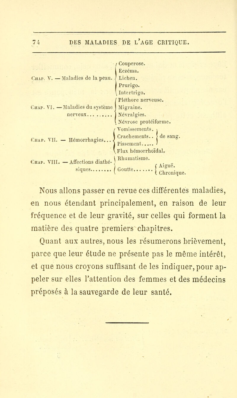 / Couperose. Î Eczéma. Lichen. Prurigo. Intertrigo. / Pléthore nerveuse. Chap. VI. —Maladies du système j Migraine. Chap. VII. — Hémorrhagies. Chap. YIII. —Affections diathé I Névralgies. .Névrose protéiforme. Vomissements. . Crachements.. J de sang. Pissement ' Flux hémorrhoïdal. Rhumatisme. f Aiguë. siques / Goutte \ ° . v ( Chronique. Nous allons passer en revue ces différentes maladies, en nous étendant principalement, en raison de leur fréquence et de leur gravité, sur celles qui forment la matière des quatre premiers^ chapitres. Quant aux autres, nous les résumerons brièvement, parce que leur étude ne présente pas le même intérêt, et que nous croyons suffisant de les indiquer, pour ap- peler sur elles l'attention des femmes et des médecins préposés à la sauvegarde de leur santé.