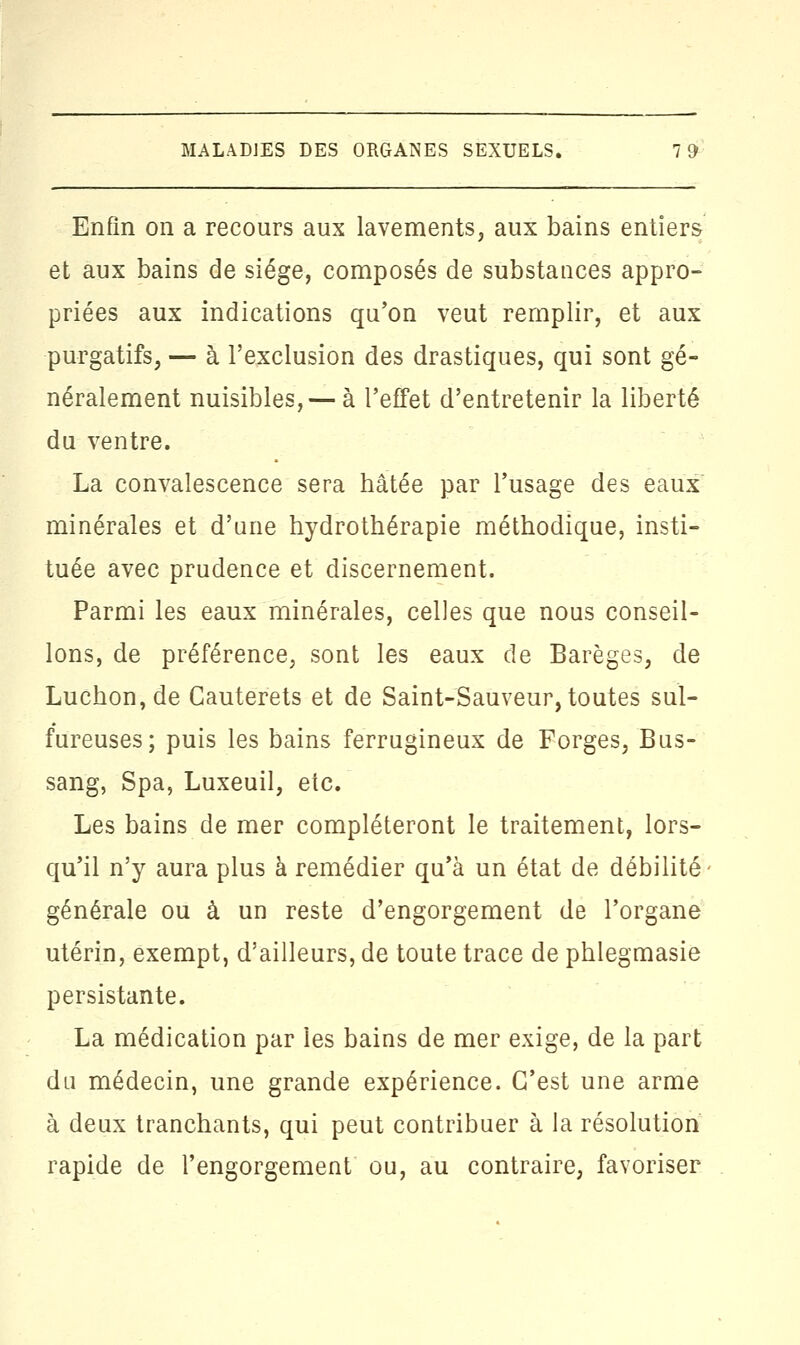 Enfin on a recours aux lavements, aux bains entiers et aux bains de siège, composés de substances appro- priées aux indications qu'on veut remplir, et aux purgatifs, — à l'exclusion des drastiques, qui sont gé- néralement nuisibles, — à l'effet d'entretenir la liberté du ventre. La convalescence sera hâtée par l'usage des eaux minérales et d'une hydrothérapie méthodique, insti- tuée avec prudence et discernement. Parmi les eaux minérales, celles que nous conseil- lons, de préférence, sont les eaux de Barèges, de Luchon,de Cauterets et de Saint-Sauveur, toutes sul- fureuses; puis les bains ferrugineux de Forges, Bus- sang, Spa, Luxeuil, etc. Les bains de mer compléteront le traitement, lors- qu'il n'y aura plus à remédier qu'à un état de débilité générale ou à un reste d'engorgement de l'organe utérin, exempt, d'ailleurs, de toute trace de phlegmasie persistante. La médication par les bains de mer exige, de la part du médecin, une grande expérience. C'est une arme à deux tranchants, qui peut contribuer à la résolution rapide de l'engorgement ou, au contraire, favoriser