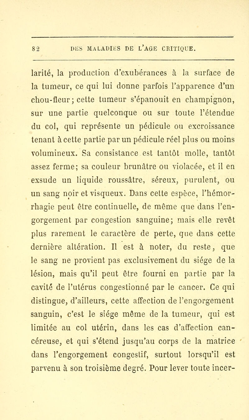 larité, la production d'exubérances à la surface de la tumeur, ce qui lui donne parfois l'apparence d'un chou-fleur; cette tumeur s'épanouit en champignon, sur une partie quelconque ou sur toute l'étendue du col, qui représente un pédicule ou excroissance tenant à cette partie par un pédicule réel plus ou moins volumineux. Sa consistance est tantôt molle, tantôt assez ferme; sa couleur brunâtre ou violacée, et il en exsude un liquide roussâtre, séreux, purulent, ou un sang noir et visqueux. Dans cette espèce, l'hémor- rhagie peut être continuelle, de même que dans l'en- gorgement par congestion sanguine; mais elle revêt plus rarement le caractère de perte, que dans cette dernière altération. Il est à noter, du reste, que le sang ne provient pas exclusivement du siège de la lésion, mais qu'il peut être fourni en partie par la cavité de l'utérus congestionné par le cancer. Ce qui distingue, d'ailleurs, cette affection de l'engorgement sanguin, c'est le siège même de la tumeur, qui est limitée au col utérin, dans les cas d'affection can- céreuse, et qui s'étend jusqu'au corps de la matrice dans l'engorgement congestif, surtout lorsqu'il est parvenu à son troisième degré. Pour lever toute incer-