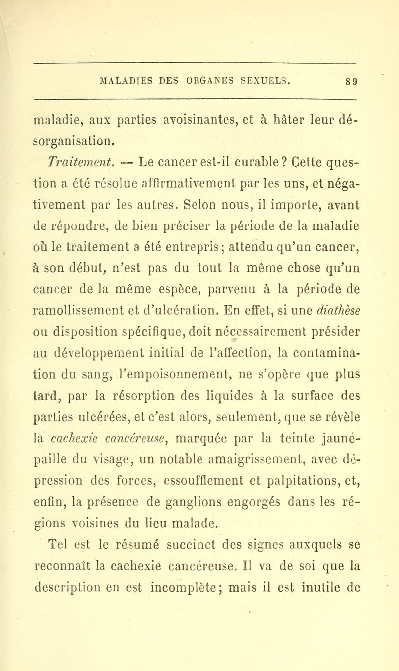 maladie, aux parties avoisinantes, et à hâter leur dé- sorganisation. Traitement. — Le cancer est-il curable? Cette ques- tion a été résolue affirmativement par les uns, et néga- tivement par les autres. Selon nous, il importe, avant de répondre, de bien préciser la période de la maladie où le traitement a été entrepris ; attendu qu'un cancer, à son début, n'est pas du tout la même chose qu'un cancer de la même espèce, parvenu à la période de ramollissement et d'ulcération. En effet, si une diathèse ou disposition spécifique, doit nécessairement présider au développement initial de l'affection, la contamina- tion du sang, l'empoisonnement, ne s'opère que plus tard, par la résorption des liquides à la surface des parties ulcérées, et c'est alors, seulement, que se révèle la cachexie cancéreuse, marquée par la teinte jauné- paille du visage, un notable amaigrissement, avec dé- pression des forces, essoufflement et palpitations, et, enfin, la présence de ganglions engorgés dans les ré- gions voisines du lieu malade. Tel est le résumé succinct des signes auxquels se reconnaît la cachexie cancéreuse. Il va de soi que la description en est incomplète; mais il est inutile de