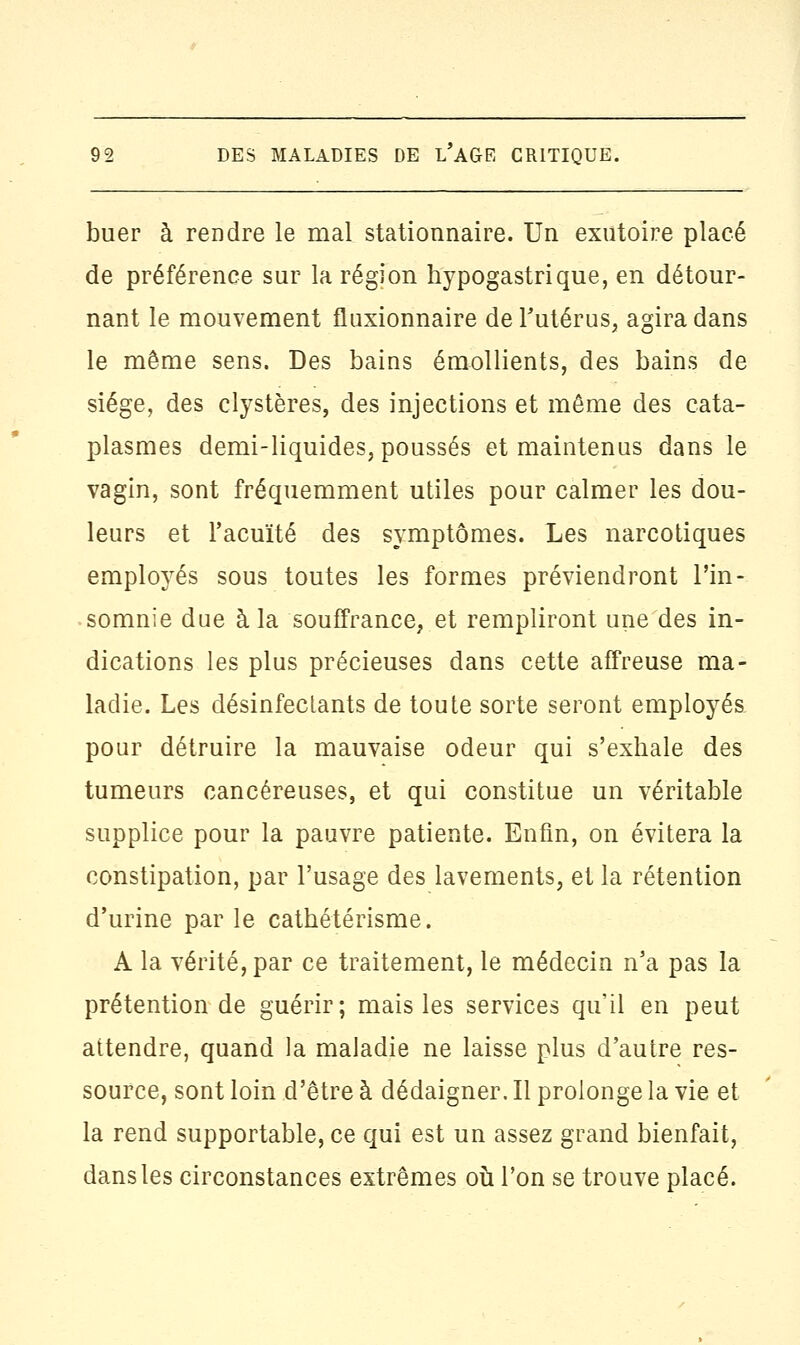 buer à rendre le mal stationnaire. Un exutoire placé de préférence sur la région hypogastrique, en détour- nant le mouvement fluxionnaire de l'utérus, agira dans le même sens. Des bains émollients, des bains de siège, des clystères, des injections et même des cata- plasmes demi-liquides, poussés et maintenus dans le vagin, sont fréquemment utiles pour calmer les dou- leurs et l'acuité des symptômes. Les narcotiques employés sous toutes les formes préviendront l'in- somnie due à la souffrance, et rempliront une des in- dications les plus précieuses dans cette affreuse ma- ladie. Les désinfectants de toute sorte seront employés pour détruire la mauvaise odeur qui s'exhale des tumeurs cancéreuses, et qui constitue un véritable supplice pour la pauvre patiente. Enfin, on évitera la constipation, par l'usage des lavements, et la rétention d'urine parle cathétérisme. A la vérité, par ce traitement, le médecin n'a pas la prétention de guérir; mais les services qu'il en peut attendre, quand la maladie ne laisse plus d'autre res- source, sont loin d'être à dédaigner. Il prolonge la vie et la rend supportable, ce qui est un assez grand bienfait, dans les circonstances extrêmes où l'on se trouve placé.