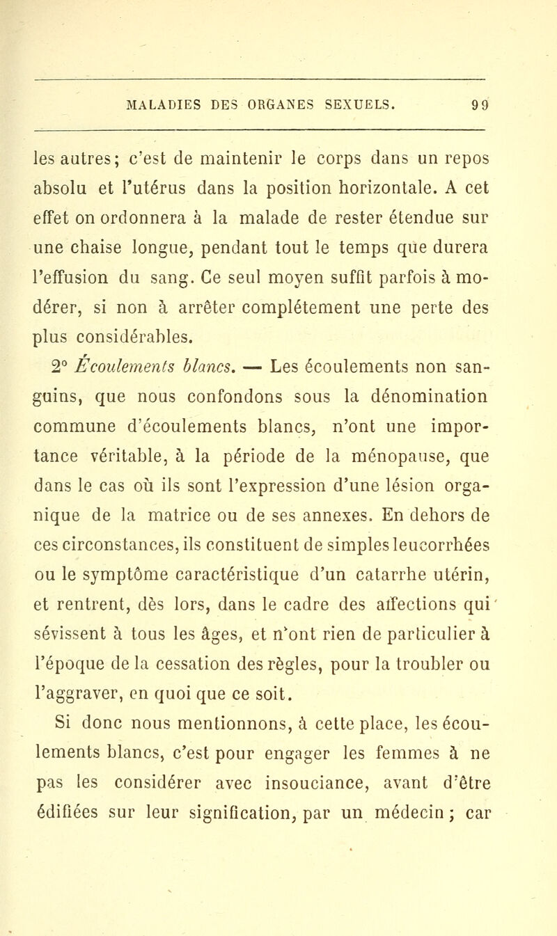 les autres; c'est de maintenir le corps dans un repos absolu et l'utérus dans la position horizontale. A cet effet on ordonnera à la malade de rester étendue sur une chaise longue, pendant tout le temps que durera l'effusion du sang. Ce seul moyen suffît parfois à mo- dérer, si non à arrêter complètement une perte des plus considérables. 2° Écoulements blancs. — Les écoulements non san- guins, que nous confondons sous la dénomination commune d'écoulements blancs, n'ont une impor- tance véritable, à la période de la ménopause, que dans le cas où ils sont l'expression d'une lésion orga- nique de la matrice ou de ses annexes. En dehors de ces circonstances, ils constituent de simples leucorrhées ou le symptôme caractéristique d'un catarrhe utérin, et rentrent, dès lors, dans le cadre des affections qui' sévissent à tous les âges, et n'ont rien de particulier à l'époque de la cessation des règles, pour la troubler ou l'aggraver, en quoi que ce soit. Si donc nous mentionnons, à cette place, les écou- lements blancs, c'est pour engager les femmes à ne pas les considérer avec insouciance, avant d'être édifiées sur leur signification, par un médecin ; car