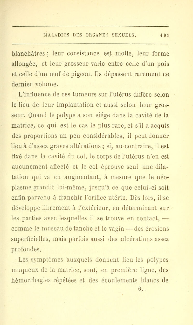 blanchâtres; leur consistance est molle, leur forme allongée, et leur grosseur varie entre celle d'un pois et celle d'un œuf de pigeon. Ils dépassent rarement ce dernier volume. L'influence de ces tumeurs sur l'utérus diffère selon le lieu de leur implantation et aussi selon leur gros- seur. Quand le polype a son siège dans la cavité de la matrice, ce qui est le cas le plus rare, et sJil a acquis des proportions un peu considérables, il peut donner lieu à d'assez graves altérations ; si, au contraire, il est fixé dans la cavité du col, le corps de l'utérus n'en est aucunement affecté et le col éprouve seul une dila- tation qui va en augmentant, à mesure que le néo- plasme grandit lui-même, jusqu'à ce que celui-ci soit enfin parvenu à franchir l'orifice utérin. Dès lors, il se développe librement à l'extérieur, en déterminant sur les parties avec lesquelles il se trouve en contact, — comme le museau de tanche et le vagin — des érosions superficielles, mais parfois aussi des ulcérations assez profondes. Les symptômes auxquels donnent lieu les polypes muqueux de la matrice, sont, en première ligne, des hémorrhagies répétées et des écoulements blancs de