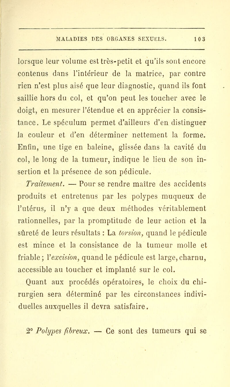 lorsque leur volume est très-petit et qu'ils sont encore contenus dans l'intérieur de la matrice, par contre rien n'est plus aisé que leur diagnostic, quand ils font saillie hors du col, et qu'on peut les toucher avec le doigt, en mesurer l'étendue et en apprécier la consis- tance. Le spéculum permet d'ailleurs d'en distinguer la couleur et d'en déterminer nettement la forme. Enfin, une tige en baleine1 glissée dans la cavité du col, le long de la tumeur, indique le lieu de son in- sertion et la présence de son pédicule. Traitement. — Pour se rendre maître des accidents produits et entretenus par les polypes muqueux de l'utérus, il n'y a que deux méthodes véritablement rationnelles, par la promptitude de leur action et la sûreté de leurs résultats : La toi^sion, quand le pédicule est mince et la consistance de la tumeur molle et friable; Yexcision, quand le pédicule est large,charnu, accessible au toucher et implanté sur le col. Quant aux procédés opératoires, le choix du chi- rurgien sera déterminé par les circonstances indivi- duelles auxquelles il devra satisfaire. 2° Polypes fibreux. — Ce sont des tumeurs qui se