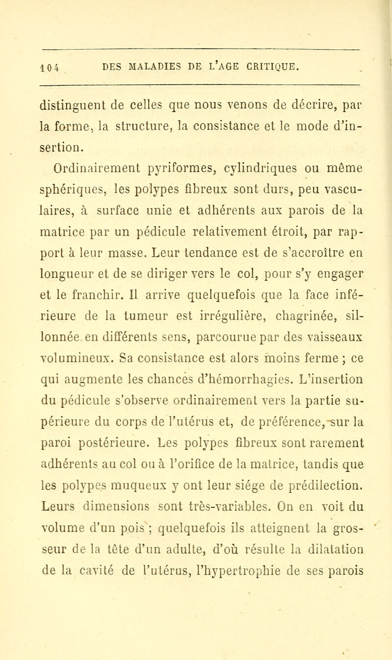 distinguent de celles que nous venons de décrire, par la forme, la structure, la consistance et le mode d'in- sertion. Ordinairement pyriformes, cylindriques ou même sphériques, les polypes fibreux sont durs, peu vascu- laires, à surface unie et adhérents aux parois de la matrice par un pédicule relativement étroit, par rap- port à leur masse. Leur tendance est de s'accroître en longueur et de se diriger vers le col, pour s'y engager et le franchir. Il arrive quelquefois que la face infé- rieure de la tumeur est irrégulière, chagrinée, sil- lonnée en différents sens, parcourue par des vaisseaux volumineux. Sa consistance est alors moins ferme ; ce qui augmente les chances d'hémorrhagies. L'insertion du pédicule s'observe ordinairement vers la partie su- périeure du corps de l'utérus et, de préférence,-sur la paroi postérieure. Les polypes fibreux sont rarement adhérents au col ou à l'orifice de la matrice, tandis que les polypes muqueux y ont leur siège de prédilection. Leurs dimensions sont très-variables. On en voit du volume d'un pois ; quelquefois ils atteignent la gros- seur de la tête d'un adulte, d'où résulte la dilatation de la cavité de l'utérus, l'hypertrophie de ses parois