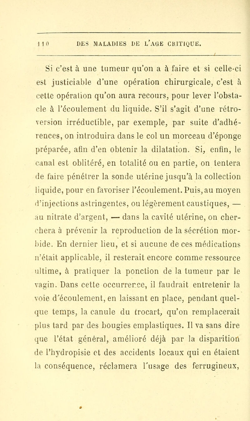 Si c'est à une tumeur qu'on a à faire et si celle-ci est justiciable d'une opération chirurgicale, c'est à cette opération qu'on aura recours, pour lever l'obsta- cle à l'écoulement du liquide. S'il s'agit d'une rétro- version irréductible, par exemple, par suite d'adhé- rences, on introduira dans le col un morceau d'épongé préparée, afin d'en obtenir la dilatation. Si, enfin, le canal est oblitéré, en totalité ou en partie, on tentera de faire pénétrer la sonde utérine jusqu'à la collection liquide, pour en favoriser l'écoulement. Puis, au moyen d'injections astringentes, ou légèrement caustiques, — au nitrate d'argent, — dans la cavité utérine, on cher- chera à prévenir la reproduction de la sécrétion mor- bide. En dernier lieu, et si aucune de ces médications n'était applicable, il resterait encore comme ressource ultime, à pratiquer la ponction de la tumeur par le vagin. Dans cette occurrence, il faudrait entretenir la voie d'écoulement, en laissant en place, pendant quel- que temps, la canule du trocart, qu'on remplacerait plus tard par des bougies emplastiques. Il va sans dire que l'état général, amélioré déjà par la disparition de l'hydropisie et des accidents locaux qui en étaient la conséquence, réclamera Tusage des ferrugineux,