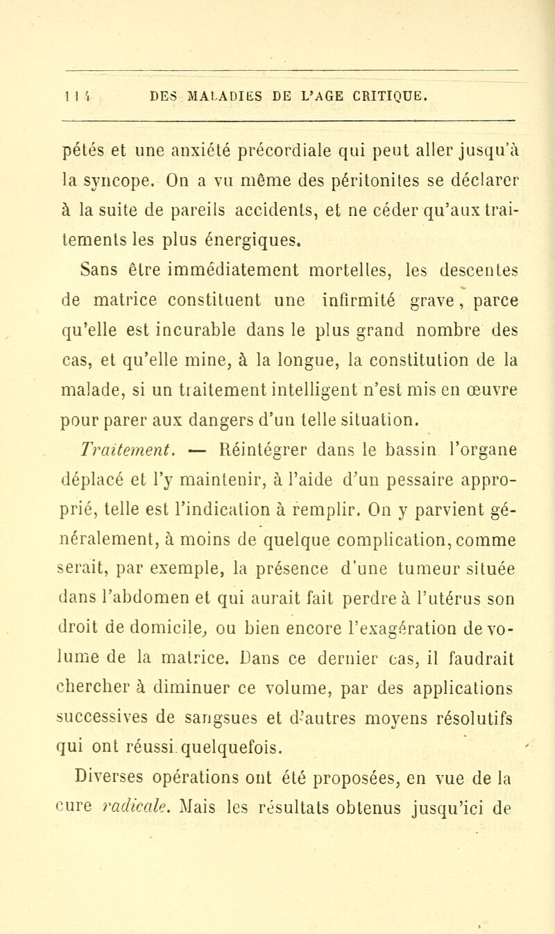 pétés et une anxiété précordiale qui peut aller jusqu'à la syncope. On a vu même des péritonites se déclarer à la suite de pareils accidents, et ne céder qu'aux trai- tements les plus énergiques. Sans être immédiatement mortelles, les descentes de matrice constituent une infirmité grave, parce qu'elle est incurable dans le plus grand nombre des cas, et qu'elle mine, à la longue, la constitution de la malade, si un traitement intelligent n'est mis en œuvre pour parer aux dangers d'un telle situation. Traitement. — Réintégrer dans le bassin l'organe déplacé et l'y maintenir, à l'aide d'un pessaire appro- prié, telle est l'indication à remplir. On y parvient gé- néralement, à moins de quelque complication, comme serait, par exemple, la présence d'une tumeur située dans l'abdomen et qui aurait fait perdre à l'utérus son droit de domicile, ou bien encore l'exagération de vo- lume de la matrice. Dans ce dernier cas, il faudrait chercher à diminuer ce volume, par des applications successives de sangsues et d'autres moyens résolutifs qui ont réussi quelquefois. Diverses opérations ont été proposées, en vue de la cure radicale. Mais les résultats obtenus jusqu'ici de