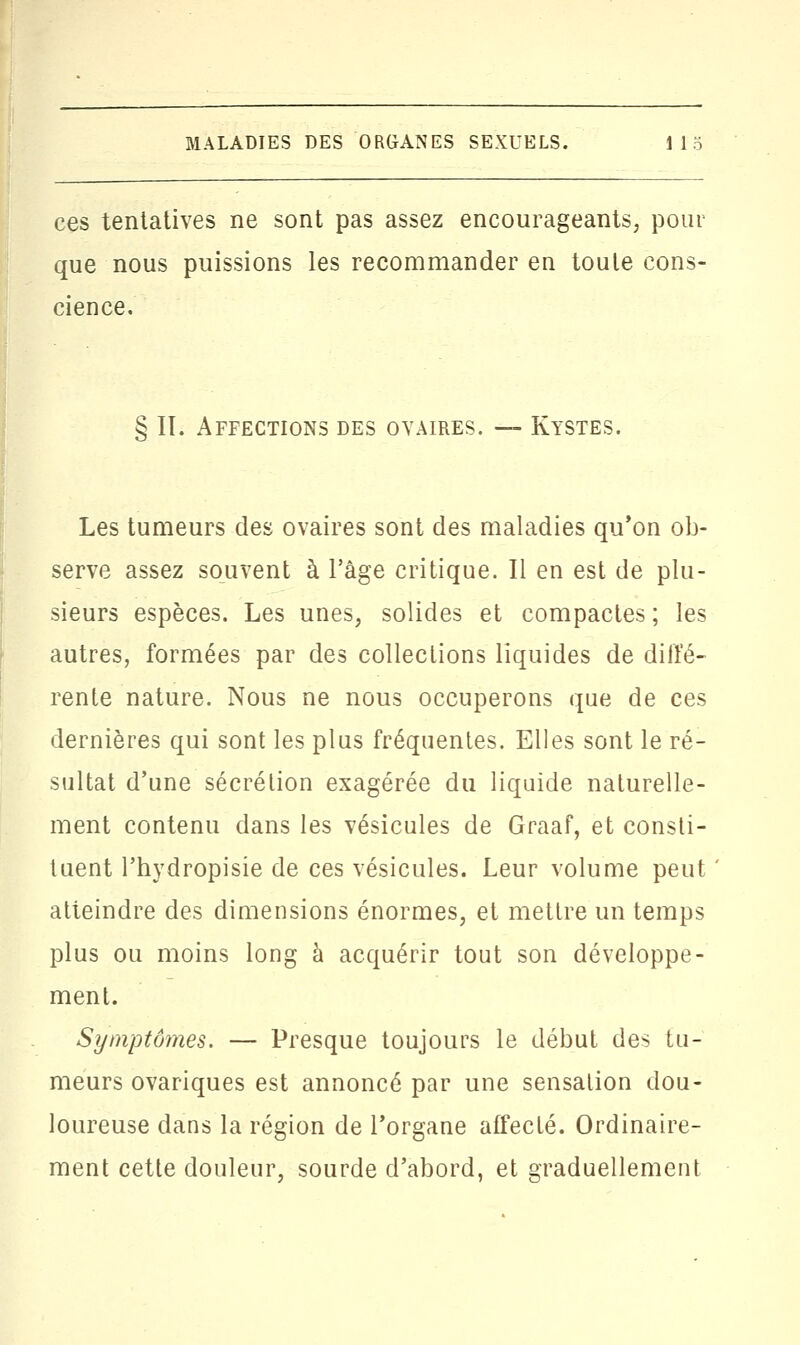 ces tentatives ne sont pas assez encourageants, pour que nous puissions les recommander en toute cons- cience. § IL Affections des ovaires. — Kystes. Les tumeurs des ovaires sont des maladies qu'on ob- serve assez souvent à l'âge critique. Il en est de plu- sieurs espèces. Les unes, solides et compactes; les autres, formées par des collections liquides de diffé- rente nature. Nous ne nous occuperons que de ces dernières qui sont les plus fréquentes. Elles sont le ré- sultat d'une sécrétion exagérée du liquide naturelle- ment contenu dans les vésicules de Graaf, et consti- tuent l'hydropisie de ces vésicules. Leur volume peut atteindre des dimensions énormes, et mettre un temps plus ou moins long à acquérir tout son développe- ment. Symptômes. — Presque toujours le début des tu- meurs ovariques est annoncé par une sensation dou- loureuse dans la région de l'organe affecté. Ordinaire- ment cette douleur, sourde d'abord, et graduellement