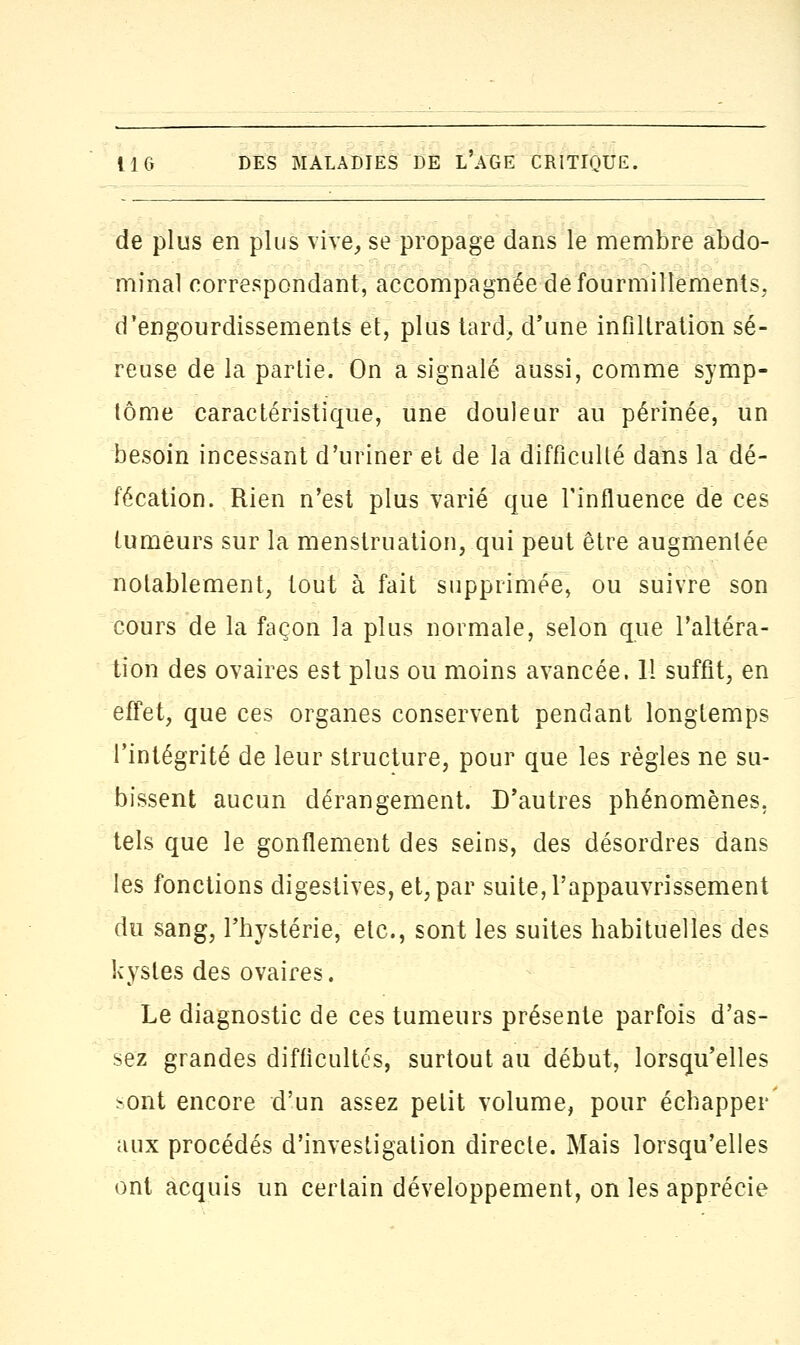 de plus en plus vive, se propage dans le membre abdo- minal correspondant, accompagnée de fourmillements, d'engourdissements et, plus tard, d'une infiltration sé- reuse de la partie. On a signalé aussi, comme symp- tôme caractéristique, une douleur au périnée, un besoin incessant d'uriner et de la difficulté dans la dé- fécation. Rien n'est plus varié que l'influence de ces tumeurs sur la menstruation, qui peut être augmentée notablement, tout à fait supprimée, ou suivre son cours de la façon la plus normale, selon que l'altéra- tion des ovaires est plus ou moins avancée. 11 suffit, en effet, que ces organes conservent pendant longtemps l'intégrité de leur structure, pour que les règles ne su- bissent aucun dérangement. D'autres phénomènes, tels que le gonflement des seins, des désordres dans les fonctions digestives, et, par suite, l'appauvrissement du sang, l'hystérie, etc., sont les suites habituelles des kystes des ovaires. Le diagnostic de ces tumeurs présente parfois d'as- sez grandes difficultés, surtout au début, lorsqu'elles >ont encore d'un assez petit volume, pour échapper aux procédés d'investigation directe. Mais lorsqu'elles ont acquis un certain développement, on les apprécie