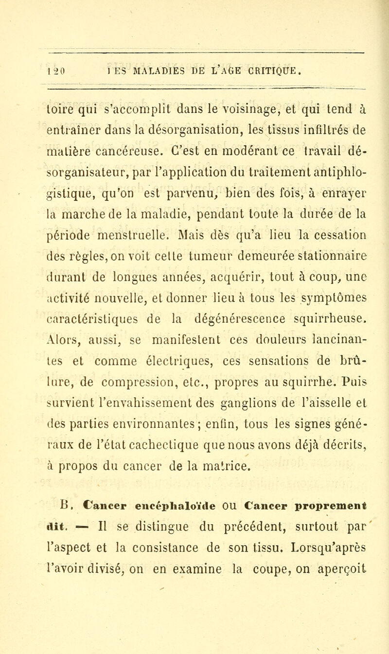 loire qui s'accomplit dans le voisinage, et qui tend à entraîner dans la désorganisation, les tissus infiltrés de matière cancéreuse. C'est en modérant ce travail dé- sorganisâtes, par l'application du traitement antiphlo- gistique, qu'on est parvenu, bien des fois, à enrayer la marche de la maladie, pendant toute la durée de la période menstruelle. Mais dès qu'a lieu la cessation des règles, on voit celte tumeur demeurée stationnaire durant de longues années, acquérir, tout à coup, une activité nouvelle, et donner lieu à tous les symptômes caractéristiques de la dégénérescence squirrheuse. Alors, aussi, se manifestent ces douleurs lancinan- tes et comme électriques, ces sensations de brû- lure, de compression, etc., propres au squirrhe. Puis survient l'envahissement des ganglions de Faisselle et des parties environnantes ; enfin, tous les signes géné- raux de l'état cachectique que nous avons déjà décrits, à propos du cancer de la matrice. B. Cancer encéplialoïtle OU Cancer proprement dit. — Il se distingue du précédent, surtout par l'aspect et la consistance de son tissu. Lorsqu'après l'avoir divisé, on en examine la coupe, on aperçoit