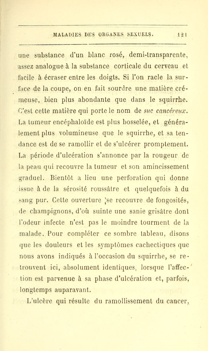 une substance d'un blanc rosé, demi-transparente, assez analogue à la substance corticale du cerveau et facile à écraser entre les doigts. Si Ton racle la sur- face de la coupe, on en fait sourdre une matière cré- meuse, bien plus abondante que dans le squirrhe. C'est cette matière qui porte le nom de suc cancéreux. La tumeur encéphaloïde est plus bosselée, et généra- lement plus volumineuse que le squirrhe, et sa ten- dance est de se ramollir et de s'ulcérer promptement. La période d'ulcération s'annonce par la rougeur de la peau qui recouvre la tumeur et son amincissement graduel. Bientôt a lieu une perforation qui donne issue à de la sérosité roussâtre et quelquefois à du sang pur. Cette ouverture Jse recouvre de fongosités, de champignons, d'où suinte une sanie grisâtre dont l'odeur infecte n'est pas le moindre tourment de la malade. Pour compléter ce sombre tableau, disons que les douleurs et les symptômes cachectiques que nous avons indiqués à l'occasion du squirrhe, se re- trouvent ici, absolument identiques, lorsque l'affec- ' tion est parvenue à sa phase d'ulcération et, parfois, longtemps auparavant. L'ulcère qui résulte du ramollissement du cancer,