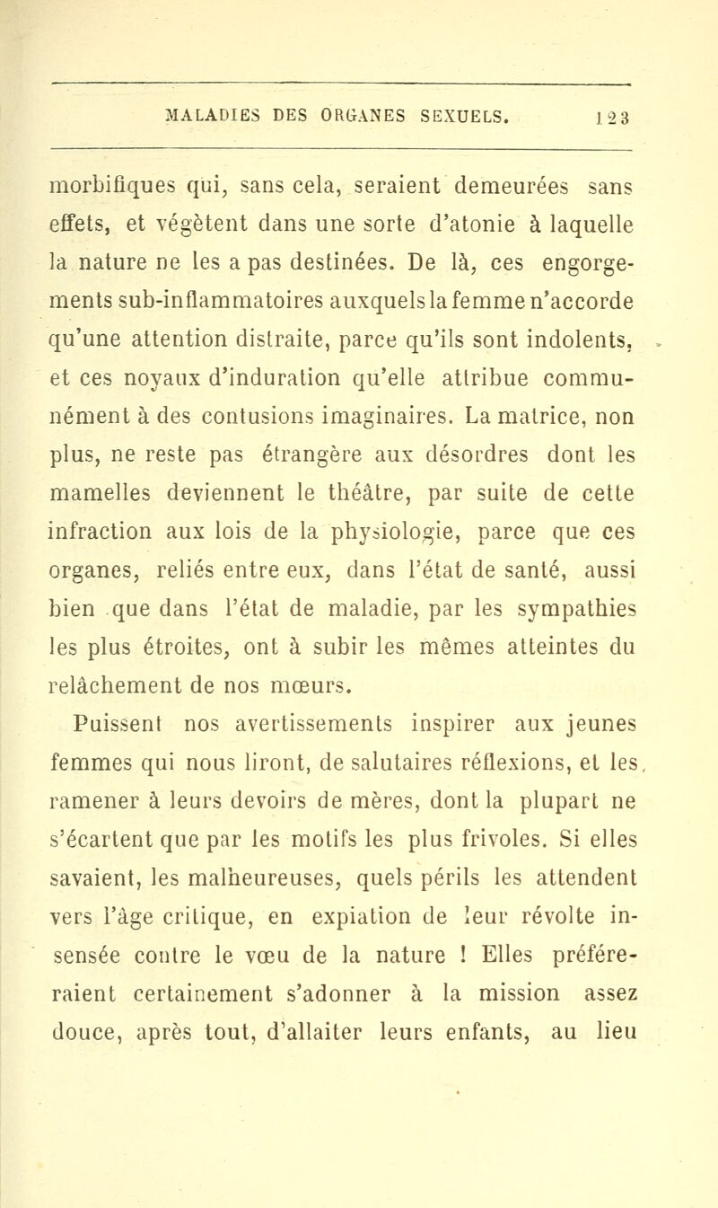 morbifiques qui, sans cela, seraient demeurées sans effets, et végètent dans une sorte d'atonie à laquelle la nature ne les a pas destinées. De là, ces engorge- ments sub-inflammatoires auxquels la femme n'accorde qu'une attention distraite, parce qu'ils sont indolents, et ces noyaux d'induration qu'elle attribue commu- nément à des contusions imaginaires. La matrice, non plus, ne reste pas étrangère aux désordres dont les mamelles deviennent le théâtre, par suite de cette infraction aux lois de la physiologie, parce que ces organes, reliés entre eux, dans l'état de santé, aussi bien que dans l'état de maladie, par les sympathies les plus étroites, ont à subir les mêmes atteintes du relâchement de nos mœurs. Puissent nos avertissements inspirer aux jeunes femmes qui nous liront, de salutaires réflexions, et les ramener à leurs devoirs de mères, dont la plupart ne s'écartent que par les motifs les plus frivoles. Si elles savaient, les malheureuses, quels périls les attendent vers l'âge critique, en expiation de leur révolte in- sensée contre le vœu de la nature ! Elles préfére- raient certainement s'adonner à la mission assez douce, après tout, d'allaiter leurs enfants, au lieu