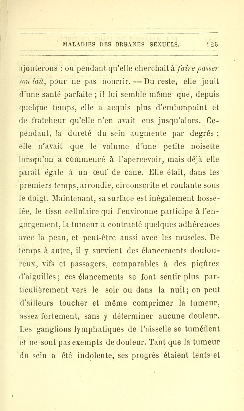 ajouterons : ou pendant qu'elle cherchait à faire passer son lait, pour ne pas nourrir. — Du reste, elle jouît d'une santé parfaite ; il lui semble même que, depuis quelque temps, elle a acquis plus d'embonpoint et de fraîcheur qu'elle n'en avait eus jusqu'alors. Ce- pendant, la dureté du sein augmente par degrés ; elle n'avait que le volume dJune petite noisette lorsqu'on a commencé à l'apercevoir, mais déjà elle paraît égale à un œuf de cane. Elle était, dans les premiers temps, arrondie, circonscrite et roulante sous le doigt. Maintenant, sa surface est inégalement bosse- lée, le tissu cellulaire qui l'environne participe à l'en- gorgement, la tumeur a contracté quelques adhérences avec la peau, et peut-être aussi avec les muscles. De temps à autre, il y survient des élancements doulou- reux, vifs et passagers, comparables à des piqûres d'aiguilles; ces élancements se font sentir plus par- ticulièrement vers le soir ou dans la nuit; on peut d'ailleurs toucher et même comprimer la tumeur, assez fortement, sans y déterminer aucune douleur. Les ganglions lymphatiques de l'aisselle se tuméfient et ne sont pas exempts de douleur. Tant que la tumeur du sein a été indolente, ses progrès étaient lents et