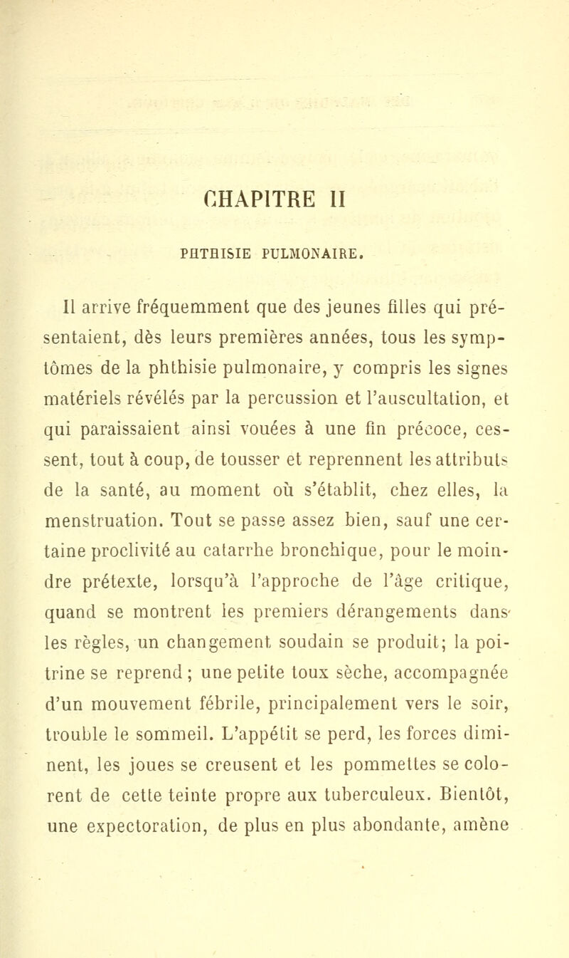 PHTHISIE PULMONAIRE. Il arrive fréquemment que des jeunes filles qui pré- sentaient, dès leurs premières années, tous les symp- tômes de la phthisie pulmonaire, y compris les signes matériels révélés par la percussion et l'auscultation, et qui paraissaient ainsi vouées à une fin précoce, ces- sent, tout à coup, de tousser et reprennent les attributs de la santé, au moment où s'établit, chez elles, la menstruation. Tout se passe assez bien, sauf une cer- taine proclivité au catarrhe bronchique, pour le moin- dre prétexte, lorsqu'à l'approche de l'âge critique, quand se montrent les premiers dérangements dans- les règles, un changement soudain se produit; la poi- trine se reprend ; une petite toux sèche, accompagnée d'un mouvement fébrile, principalement vers le soir, trouble le sommeil. L'appétit se perd, les forces dimi- nent, les joues se creusent et les pommettes se colo- rent de cette teinte propre aux tuberculeux. Bientôt, une expectoration, de plus en plus abondante, amène