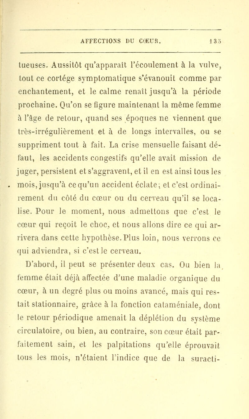 tueuses. Aussitôt qu'apparaît l'écoulement à la vulve, tout ce cortège symptomalique s'évanouit comme par enchantement, et le calme renaît jusqu'à la période prochaine. Qu'on se figure maintenant la même femme à l'âge de retour, quand ses époques ne viennent que très-irrégulièrement et à de longs intervalles, ou se suppriment tout à fait. La crise mensuelle faisant dé- faut, les accidents congestifs qu'elle avait mission de juger, persistent et s'aggravent, et il en est ainsi tous les mois, jusqu'à ce qu'un accident éclate ; et c'est ordinai- rement du côté du cœur ou du cerveau qu'il se loca- lise. Pour le moment, nous admettons que c'est le cœur qui reçoit le choc, et nous allons dire ce qui ar- rivera dans cette hypothèse. Plus loin, nous verrons ce qui adviendra, si c'est le cerveau. D'abord, il peut se présenter deux cas. Ou bien la, femme était déjà affectée d'une maladie organique du cœur, à un degré plus ou moins avancé, mais qui res- tait stationnaire, grâce à la fonction cataméniale, dont le retour périodique amenait la déplétion du système circulatoire, ou bien, au contraire, son cœur était par- faitement sain, et les palpitations qu'elle éprouvait tous les mois, n'étaient l'indice que de la suracti-