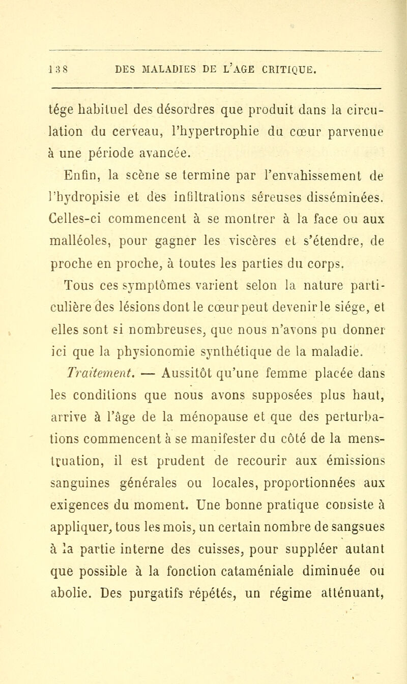 tége habituel des désordres que produit dans la circu- lation du cerveau, l'hypertrophie du cœur parvenue à une période avancée. Enfin, la scène se termine par l'envahissement de l'hydropisie et dès infiltrations séreuses disséminées. Celles-ci commencent à se montrer à la face ou aux malléoles, pour gagner les viscères et s'étendre, de proche en proche, à toutes les parties du corps. Tous ces symptômes varient selon la nature parti- culière des lésions dont le cœur peut devenir le siège, et elles sont si nombreuses, que nous n'avons pu donner ici que la physionomie synthétique de la maladie. Traitement. — Aussitôt qu'une femme placée dans les conditions que nous avons supposées plus haut, arrive à l'âge de la ménopause et que des perturba- tions commencent à se manifester du côté de la mens- truation, il est prudent de recourir aux émissions sanguines générales ou locales, proportionnées aux exigences du moment. Une bonne pratique consiste à appliquer, tous les mois, un certain nombre de sangsues à la partie interne des cuisses, pour suppléer autant que possible à la fonction cataméniale diminuée ou abolie. Des purgatifs répétés, un régime atténuant,