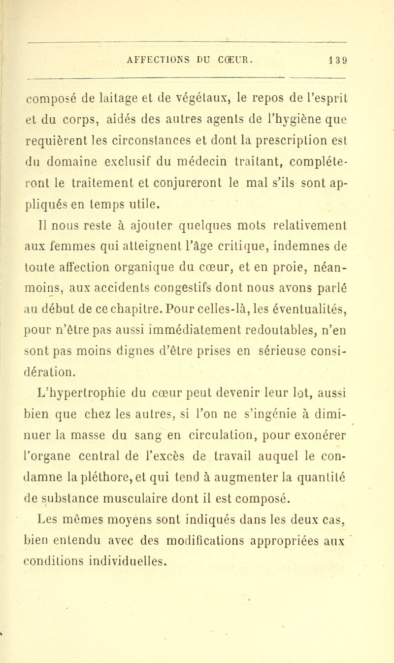 composé de laitage et de végétaux, le repos de l'esprit et du corps, aidés des autres agents de l'hygiène que requièrent les circonstances et dont la prescription est du domaine exclusif du médecin traitant, compléte- ront le traitement et conjureront le mal s'ils sont ap- pliqués en temps utile. Il nous reste à ajouter quelques mots relativement aux femmes qui atteignent l'âge critique, indemnes de toute affection organique du cœur, et en proie, néan- moins, aux accidents congestifs dont nous avons parlé au début de ce chapitre. Pour celles-là, les éventualités, pour n'être pas aussi immédiatement redoutables, n'en sont pas moins dignes d'être prises en sérieuse consi- dération. L'hypertrophie du cœur peut devenir leur lot, aussi bien que chez les autres, si l'on ne s'ingénie à dimi- nuer la masse du sang en circulation, pour exonérer l'organe central de l'excès de travail auquel le con- damne la pléthore, et qui tend à augmenter la quantité de substance musculaire dont il est composé. Les mêmes moyens sont indiqués dans les deux cas, bien entendu avec des modifications appropriées aux conditions individuelles.