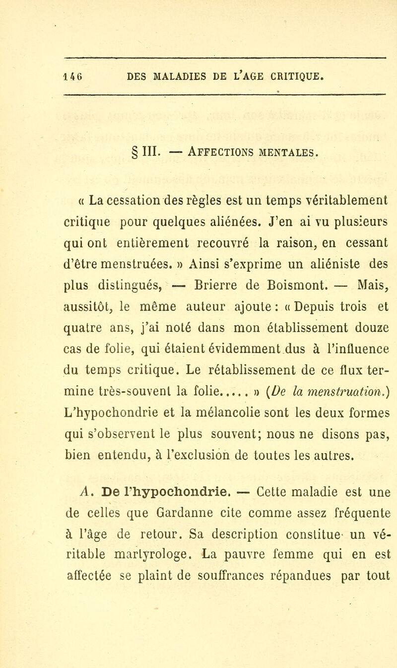 § III. — Affections mentales. « La cessation des règles est un temps véritablement critique pour quelques aliénées. J'en ai vu plusieurs qui ont entièrement recouvré la raison, en cessant d'être menstruées. » Ainsi s'exprime un aliéniste des plus distingués, — Brierre de Boismont. — Mais, aussitôt, le même auteur ajoute : « Depuis trois et quatre ans, j'ai noté dans mon établissement douze cas de folie, qui étaient évidemment.dus à l'influence du temps critique. Le rétablissement de ce flux ter- mine très-souvent la folie » {De la menstruation.) L'hypochondrie et la mélancolie sont les deux formes qui s'observent le plus souvent; nous ne disons pas, bien entendu, à l'exclusion de toutes les autres. A. De l'hypochondrie. — Cette maladie est une de celles que Gardanne cite comme assez fréquente à l'âge de retour. Sa description constitue- un vé- ritable martyrologe. La pauvre femme qui en est affectée se plaint de souffrances répandues par tout