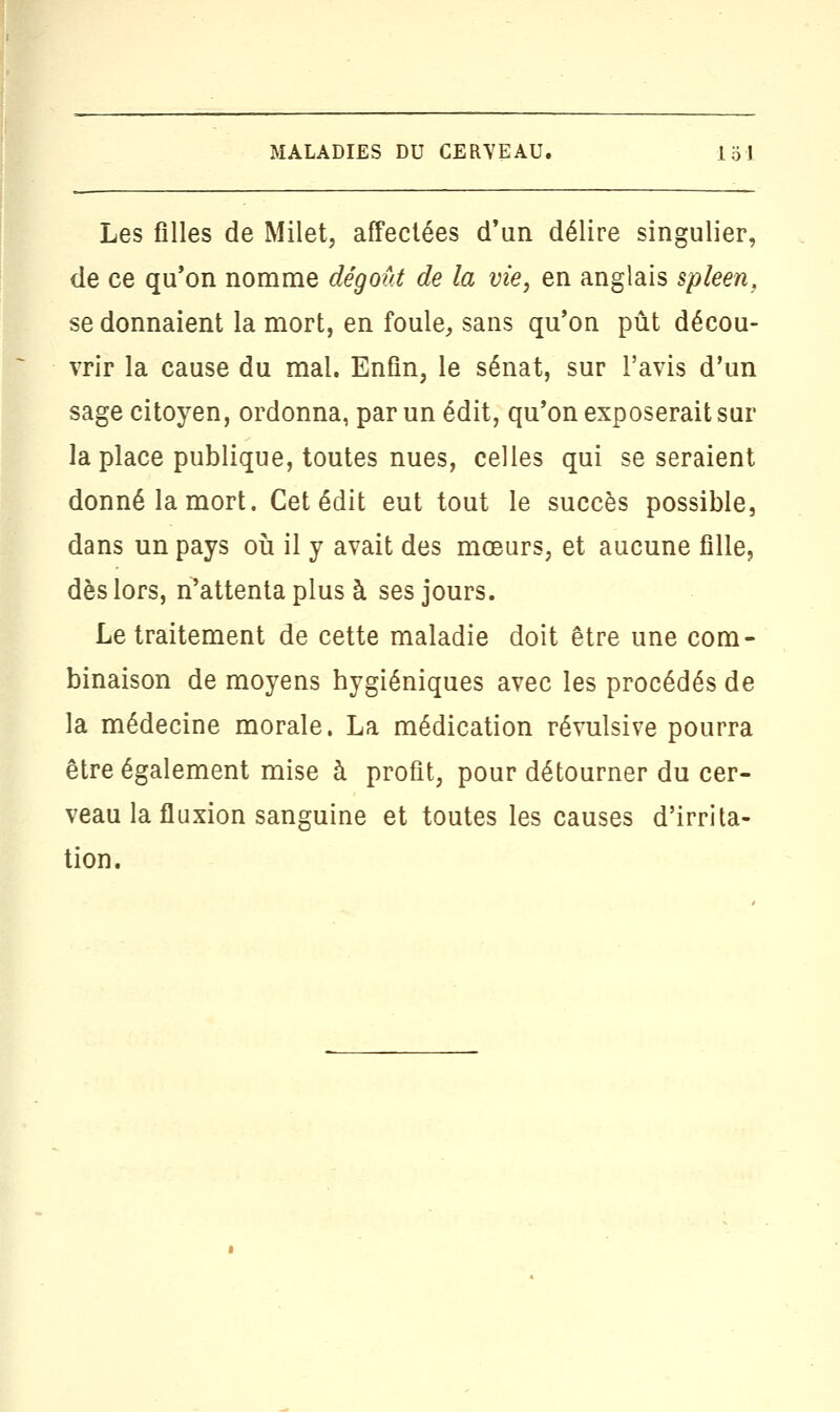 Les filles de Milet, affectées d'un délire singulier, de ce qu'on nomme dégoût de la vie, en anglais spleen, se donnaient la mort, en foule, sans qu'on pût décou- vrir la cause du mal. Enfin, le sénat, sur l'avis d'un sage citoyen, ordonna, par un édit, qu'on exposerait sur la place publique, toutes nues, celles qui se seraient donné la mort. Cet édit eut tout le succès possible, dans un pays où il y avait des mœurs, et aucune fille, dès lors, n'attenta plus à ses jours. Le traitement de cette maladie doit être une com- binaison de moyens hygiéniques avec les procédés de la médecine morale. La médication révulsive pourra être également mise à profit, pour détourner du cer- veau la fluxion sanguine et toutes les causes d'irrita- tion.