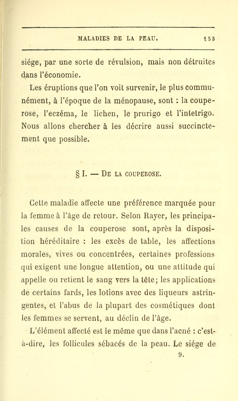 siège, par une sorte de révulsion, mais non détruites dans l'économie. Les éruptions que Ton voit survenir, le plus commu- nément, à l'époque de la ménopause, sont : la coupe- rose, l'eczéma, le lichen, le prurigo et l'inletrigo. Nous allons chercher à les décrire aussi succincte- ment que possible. § I. -— De la couperose. Cette maladie affecte une préférence marquée pour la femme à l'âge de retour. Selon Rayer, les principa- les causes de la couperose sont, après la disposi- tion héréditaire : les excès de table, les affections morales, vives ou concentrées, certaines professions qui exigent une longue attention, ou une attitude qui appelle ou retient le sang vers la tête; les applications de certains fards, les lotions avec des liqueurs astrin- gentes, et l'abus de la plupart des cosmétiques dont les femmes se servent, au déclin de l'âge. L'élément affecté est le même que dans l'acné : c'est- à-dire, les follicules sébacés de la peau. Le siège de 9.