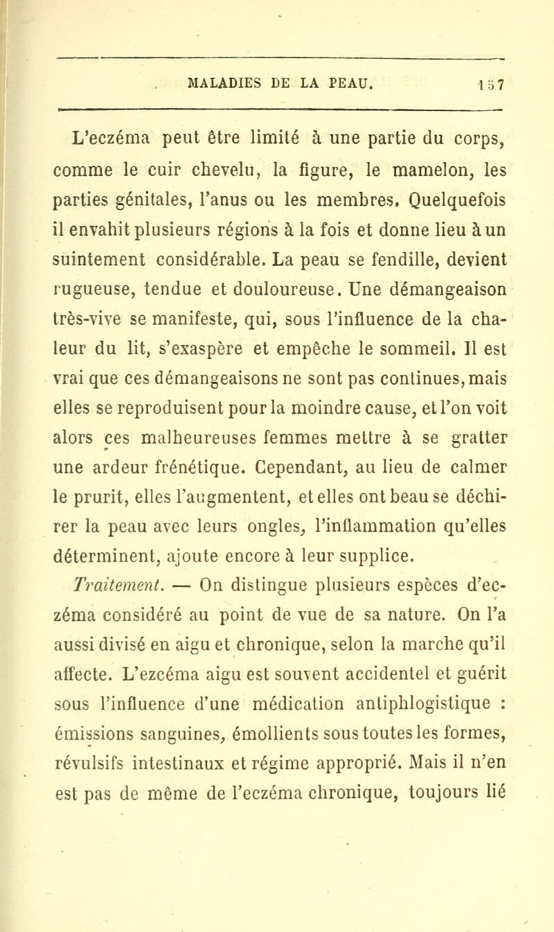 L'eczéma peut être limité à une partie du corps, comme le cuir chevelu, la figure, le mamelon, les parties génitales, l'anus ou les membres. Quelquefois il envahit plusieurs régions à la fois et donne lieu à un suintement considérable. La peau se fendille, devient rugueuse, tendue et douloureuse. Une démangeaison très-vive se manifeste, qui, sous l'influence de la cha- leur du lit, s'exaspère et empêche le sommeil. Il est vrai que ces démangeaisons ne sont pas continues, mais elles se reproduisent pour la moindre cause, et l'on voit alors ces malheureuses femmes mettre à se gratter une ardeur frénétique. Cependant, au lieu de calmer le prurit, elles l'augmentent, et elles ont beau se déchi- rer la peau avec leurs ongles,, l'inflammation qu'elles déterminent, ajoute encore à leur supplice. Traitement. — On distingue plusieurs espèces d'ec- zéma considéré au point de vue de sa nature. On l'a aussi divisé en aigu et chronique, selon la marche qu'il affecte. L'ezcéma aigu est souvent accidentel et guérit sous l'influence d'une médication antiphlogistique : émissions sanguines-, émollients sous toutes les formes, révulsifs intestinaux et régime approprié. Mais il n'en est pas de même de l'eczéma chronique, toujours lié