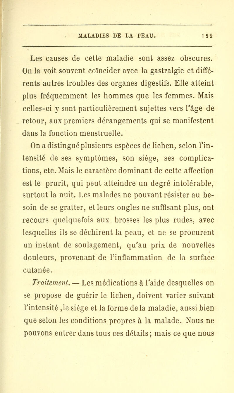 Les causes de cette maladie sont assez obscures. On la voit souvent coïncider avec la gastralgie et diffé- rents autres troubles des organes digestifs. Elle atteint plus fréquemment les hommes que les femmes. Mais celles-ci y sont particulièrement sujettes vers l'âge de retour, aux premiers dérangements qui se manifestent dans la fonction menstruelle. On a distingué plusieurs espèces de lichen, selon l'in- tensité de ses symptômes, son siège, ses complica- tions, etc. Mais le caractère dominant de cette affection est le prurit, qui peut atteindre un degré intolérable, surtout la nuit. Les malades ne pouvant résister au be- soin de se gratter, et leurs ongles ne suffisant plus, ont recours quelquefois aux brosses les plus rudes, avec lesquelles ils se déchirent la peau, et ne se procurent un instant de soulagement, qu'au prix de nouvelles douleurs, provenant de l'inflammation de la surface cutanée. Traitement. — Les médications à l'aide desquelles on se propose de guérir le lichen, doivent varier suivant l'intensité ,1e siège et la forme delà maladie, aussi bien que selon les conditions propres à la malade. Nous ne pouvons entrer dans tous ces détails; mais ce que nous