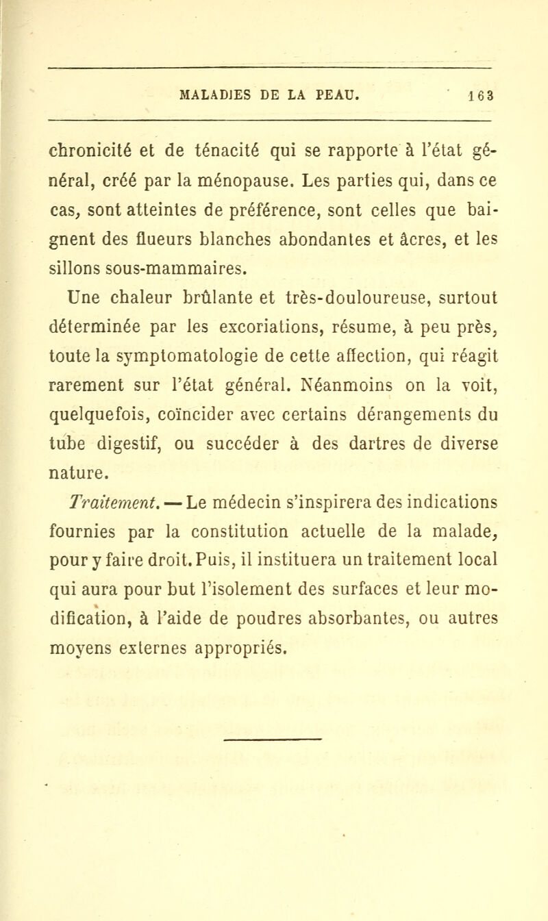 chronicité et de ténacité qui se rapporte à l'état gé- néral, créé par la ménopause. Les parties qui, dans ce cas, sont atteintes de préférence, sont celles que bai- gnent des flueurs blanches abondantes et acres, et les sillons sous-mammaires. Une chaleur brûlante et très-douloureuse, surtout déterminée par les excoriations, résume, à peu près, toute la symptomatologie de cette affection, qui réagit rarement sur l'état général. Néanmoins on la voit, quelquefois, coïncider avec certains dérangements du tube digestif, ou succéder à des dartres de diverse nature. Traitement. — Le médecin s'inspirera des indications fournies par la constitution actuelle de la malade, pour y faire droit. Puis, il instituera un traitement local qui aura pour but l'isolement des surfaces et leur mo- dification, à l'aide de poudres absorbantes, ou autres moyens externes appropriés.