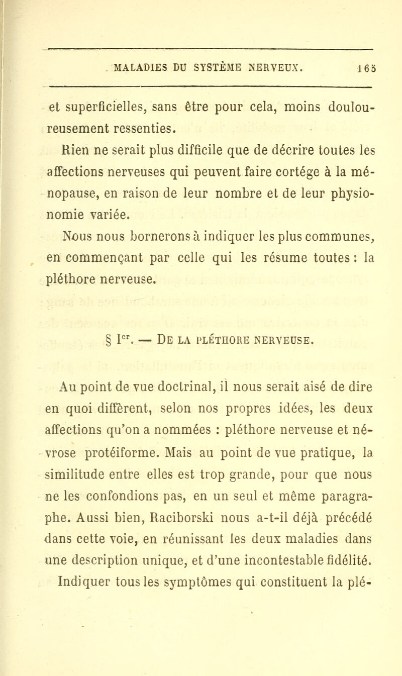 et superficielles, sans être pour cela, moins doulou- reusement ressenties. Rien ne serait plus difficile que de décrire toutes les affections nerveuses qui peuvent faire cortège à la mé- nopause, en raison de leur nombre et de leur physio- nomie variée. Nous nous bornerons à indiquer les plus communes, en commençant par celle qui les résume toutes : la pléthore nerveuse. § Ier. — De la pléthore nerveuse. Au point de vue doctrinal, il nous serait aisé de dire en quoi diffèrent, selon nos propres idées, les deux affections qu'on a nommées : pléthore nerveuse et né- vrose protéiforme. Mais au point de vue pratique, la similitude entre elles est trop grande, pour que nous ne les confondions pas, en un seul et même paragra- phe. Aussi bien, Raciborski nous a-t-il déjà précédé dans cette voie, en réunissant les deux maladies dans une description unique, et d'une incontestable fidélité. Indiquer tous les symptômes qui constituent la plé-