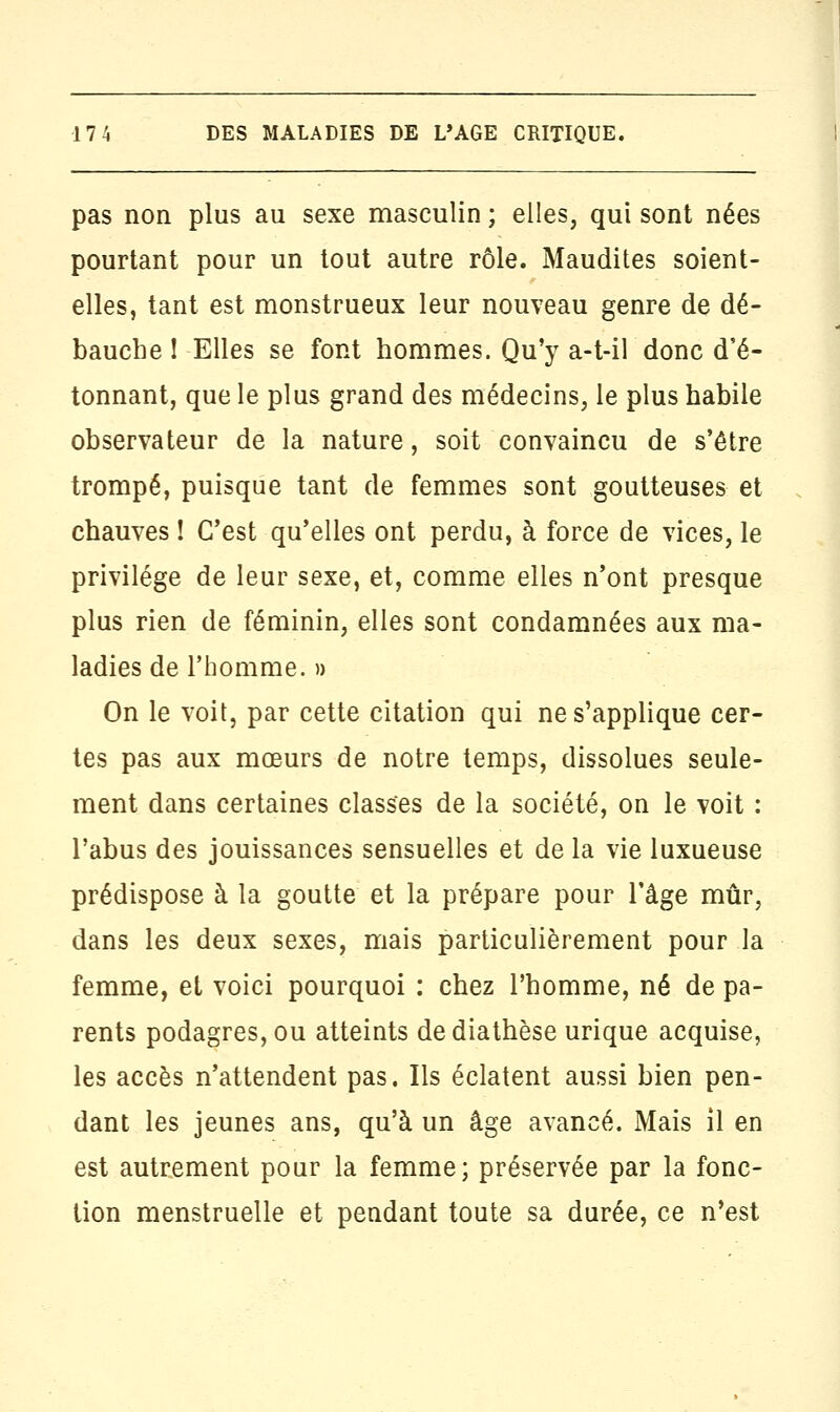 pas non plus au sexe masculin ; elles, qui sont nées pourtant pour un tout autre rôle. Maudites soient- elles, tant est monstrueux leur nouveau genre de dé- bauche I Elles se font hommes. Qu'y a-t-il donc d'é- tonnant, que le plus grand des médecins, le plus habile observateur de la nature, soit convaincu de s'être trompé, puisque tant de femmes sont goutteuses et chauves ! C'est qu'elles ont perdu, à force de vices, le privilège de leur sexe, et, comme elles n'ont presque plus rien de féminin, elles sont condamnées aux ma- ladies de l'homme. » On le voit, par cette citation qui ne s'applique cer- tes pas aux mœurs de notre temps, dissolues seule- ment dans certaines classes de la société, on le voit : l'abus des jouissances sensuelles et de la vie luxueuse prédispose à la goutte et la prépare pour l'âge mûr, dans les deux sexes, mais particulièrement pour la femme, et voici pourquoi : chez l'homme, né de pa- rents podagres, ou atteints dediathèse urique acquise, les accès n'attendent pas. Ils éclatent aussi bien pen- dant les jeunes ans, qu'à un âge avancé. Mais il en est autrement pour la femme; préservée par la fonc- tion menstruelle et pendant toute sa durée, ce n'est