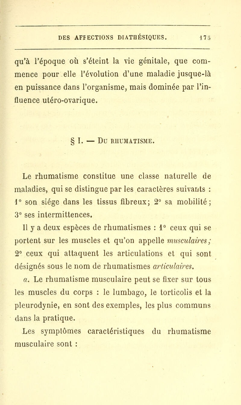 qu'à l'époque où s'éteint la vie génitale, que com- mence pour elle l'évolution d'une maladie jusque-là en puissance dans l'organisme, mais dominée par l'in- fluence utéro-ovarique. § I. — DU RHUMATISME. Le rhumatisme constitue une classe naturelle de maladies, qui se distingue par les caractères suivants : 4° son siège dans les tissus fibreux; 2° sa mobilité; 3° ses intermittences. Il y a deux espèces de rhumatismes : 1° ceux qui se portent sur les muscles et qu'on appelle musculaires; 2° ceux qui attaquent les articulations et qui sont désignés sous le nom de rhumatismes articulaires. a. Le rhumatisme musculaire peut se fixer sur tous les muscles du corps : le lumbago, le torticolis et la pleurodynie, en sont des exemples, les plus communs dans la pratique. Les symptômes caractéristiques du rhumatisme musculaire sont :