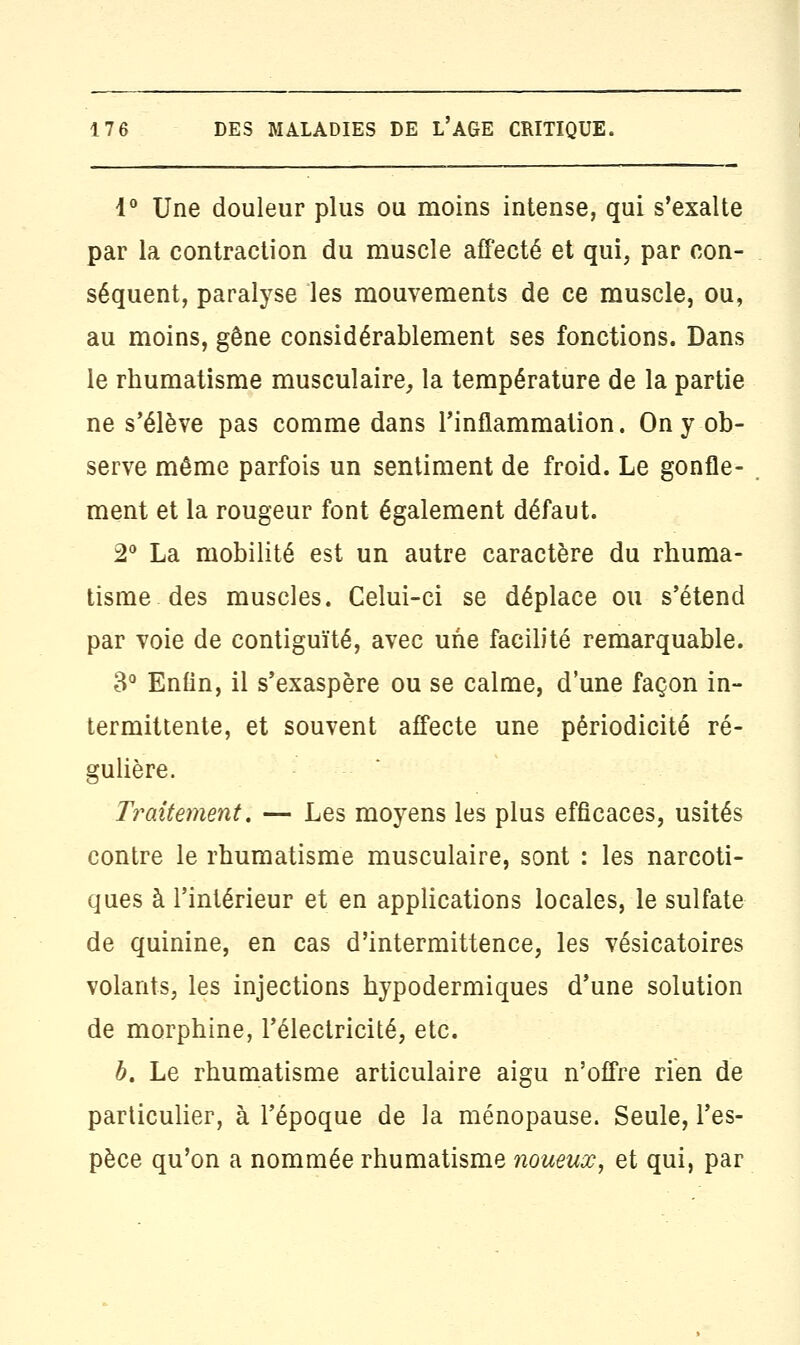 1° Une douleur plus ou moins intense, qui s'exalte par la contraction du muscle affecté et qui, par con- séquent, paralyse les mouvements de ce muscle, ou, au moins, gêne considérablement ses fonctions. Dans le rhumatisme musculaire, la température de la partie ne s'élève pas comme dans l'inflammation. On y ob- serve môme parfois un sentiment de froid. Le gonfle- ment et la rougeur font également défaut. 2° La mobilité est un autre caractère du rhuma- tisme des muscles. Celui-ci se déplace ou s'étend par voie de contiguïté, avec une facilité remarquable. 3° Enfin, il s'exaspère ou se calme, d'une façon in- termittente, et souvent affecte une périodicité ré- gulière. Traitement, — Les moyens les plus efficaces, usités contre le rhumatisme musculaire, sont : les narcoti- ques à l'intérieur et en applications locales, le sulfate de quinine, en cas d'intermittence, les vésicatoires volants, les injections hypodermiques d'une solution de morphine, l'électricité, etc. b. Le rhumatisme articulaire aigu n'offre rien de particulier, à l'époque de la ménopause. Seule, l'es- pèce qu'on a nommée rhumatisme noueux, et qui, par