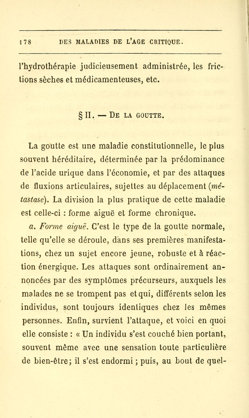 l'hydrothérapie judicieusement administrée, les fric- tions sèches et médicamenteuses, etc. § II. — De la goutte. La goutte est une maladie constitutionnelle, le plus souvent héréditaire, déterminée par la prédominance de l'acide urique dans l'économie, et par des attaques de fluxions articulaires, sujettes au déplacement (mé- tastase). La division la plus pratique de cette maladie est celle-ci : forme aiguë et forme chronique. a. Forme aiguë. C'est le type de la goutte normale, telle qu'elle se déroule, dans ses premières manifesta- tions, chez un sujet encore jeune, robuste et à réac- tion énergique. Les attaques sont ordinairement an- noncées par des symptômes précurseurs, auxquels les malades ne se trompent pas et qui, différents selon les individus, sont toujours identiques chez les mêmes personnes. Enfin, survient l'attaque, et voici en quoi elle consiste : « Un individu s'est couché bien portant, souvent même avec une sensation toute particulière de bien-être; il s'est endormi ; puis, au bout de quel-