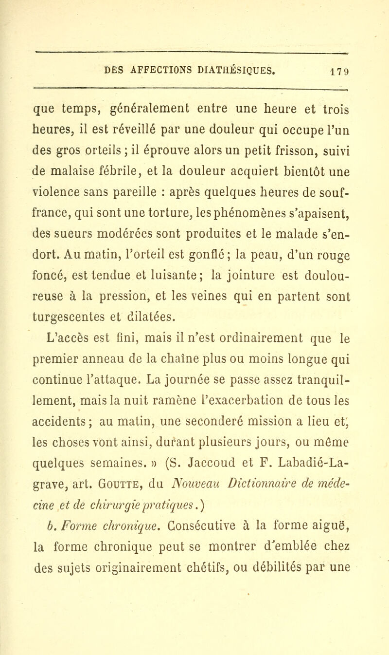 que temps, généralement entre une heure et trois heures, il est réveillé par une douleur qui occupe l'un des gros orteils ; il éprouve alors un petit frisson, suivi de malaise fébrile, et la douleur acquiert bientôt une violence sans pareille : après quelques heures de souf- france, qui sont une torture, les phénomènes s'apaisent, des sueurs modérées sont produites et le malade s'en- dort. Au matin, l'orteil est gonflé ; la peau, d'un rouge foncé, est tendue et luisante; la jointure est doulou- reuse à la pression, et les veines qui en partent sont turgescentes et dilatées. L'accès est fini, mais il n'est ordinairement que le premier anneau de la chaîne plus ou moins longue qui continue l'attaque. La journée se passe assez tranquil- lement, mais la nuit ramène l'exacerbation de tous les accidents ; au matin, une seconderé mission a lieu et; les choses vont ainsi, durant plusieurs jours, ou même quelques semaines. » (S. Jaccoud et F. Labadié-La- grave, art. Goutte, du Nouveau Dictionnaire de méde- cine et de chirurgie pratiques.) b. Forme chronique. Consécutive à la forme aiguë, la forme chronique peut se montrer d'emblée chez des sujets originairement chétifs, ou débilités par une