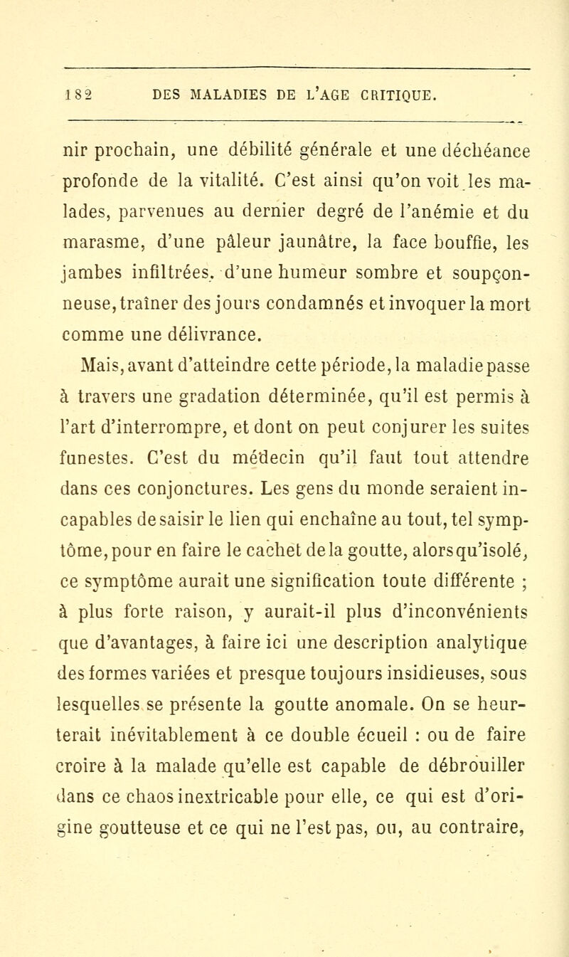 nir prochain, une débilité générale et une déchéance profonde de la vitalité. C'est ainsi qu'on voit.les ma- lades, parvenues au dernier degré de l'anémie et du marasme, d'une pâleur jaunâtre, la face bouffie, les jambes infiltrées, d'une humeur sombre et soupçon- neuse, traîner des jours condamnés et invoquer la mort comme une délivrance. Mais,avant d'atteindre cette période, la maladiepasse à travers une gradation déterminée, qu'il est permis à l'art d'interrompre, et dont on peut conjurer les suites funestes. C'est du médecin qu'il faut tout attendre dans ces conjonctures. Les gens du monde seraient in- capables de saisir le lien qui enchaîne au tout, tel symp- tôme, pour en faire le cachet de la goutte, alors qu'isolé, ce symptôme aurait une signification toute différente ; à plus forte raison, y aurait-il plus d'inconvénients que d'avantages, à faire ici une description analytique des formes variées et presque toujours insidieuses, sous lesquelles se présente la goutte anomale. On se heur- terait inévitablement à ce double écueil : ou de faire croire à la malade qu'elle est capable de débrouiller dans ce chaos inextricable pour elle, ce qui est d'ori- gine goutteuse et ce qui ne l'est pas, ou, au contraire,