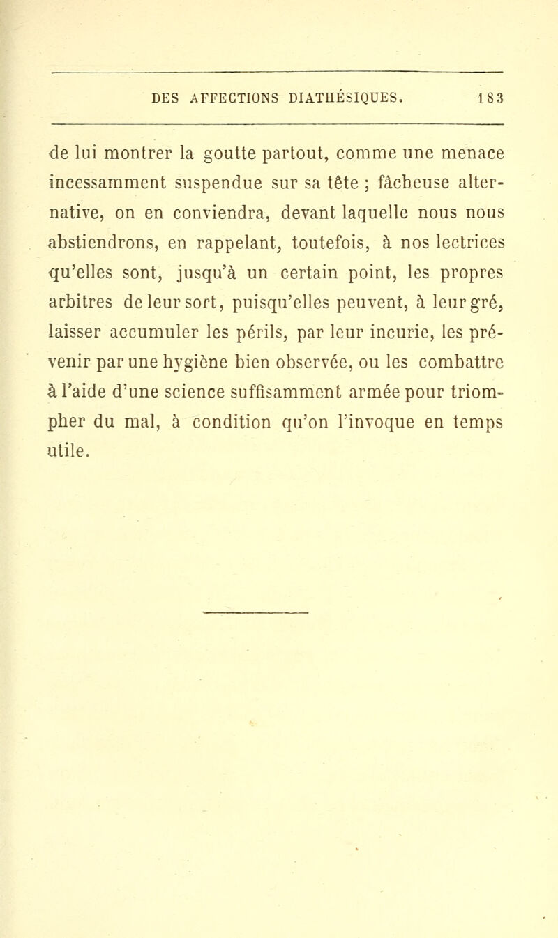 de lui montrer la goutte partout, comme une menace incessamment suspendue sur sa tête ; fâcheuse alter- native, on en conviendra, devant laquelle nous nous abstiendrons, en rappelant, toutefois, à nos lectrices qu'elles sont, jusqu'à un certain point, les propres arbitres de leur sort, puisqu'elles peuvent, à leur gré, laisser accumuler les périls, par leur incurie, les pré- venir par une hygiène bien observée, ou les combattre à l'aide d'une science suffisamment armée pour triom- pher du mal, à condition qu'on l'invoque en temps utile.