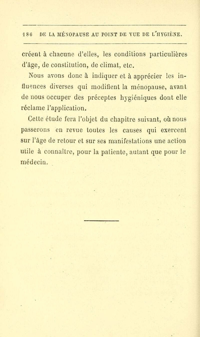 créent à chacune d'elles, les conditions particulières d'âge, de constitution, de climat, etc. Nous avons donc à indiquer et à apprécier les in- fluences diverses qui modifient la ménopause, avant de nous occuper dès préceptes hygiéniques dont elle réclame l'application. Cette étude fera Fohjet du chapitre suivant, où nous passerons en revue toutes les causes qui exercent sur l'âge de retour et sur ses manifestations une action utile à connaître, pour la patiente, autant que pour le médecin.