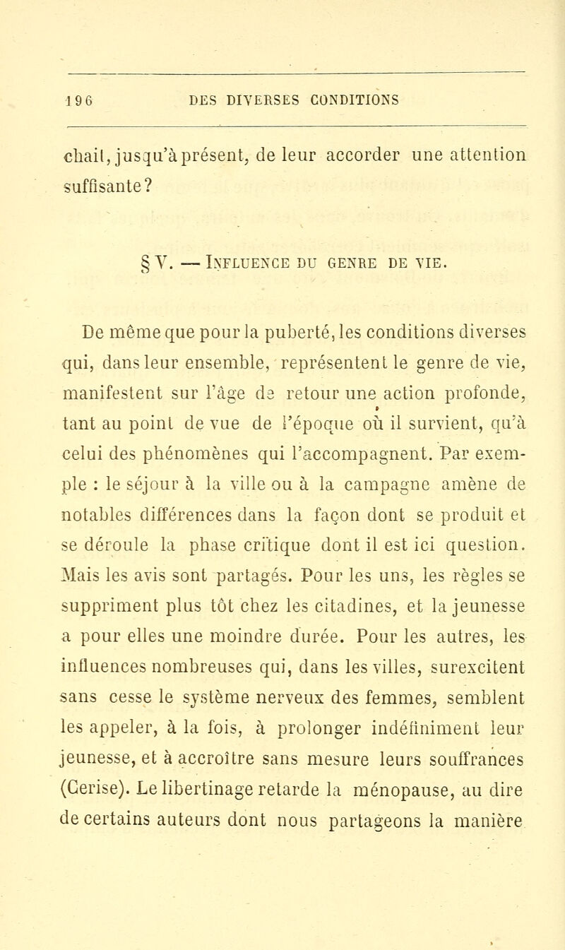 chait, jusqu'à présent, de leur accorder une attention suffisante? §y. —Influence du genre de vie. De même que pour la puberté, les conditions diverses qui, dans leur ensemble, représentent le genre de vie, manifestent sur l'âge de retour une action profonde, tant au point de vue de l'époque où il survient, qu'à celui des phénomènes qui l'accompagnent. Par exem- ple : le séjour à la ville ou à la campagne amène de notables différences dans la façon dont se produit et se déroule la phase critique dont il est ici question. Mais les avis sont partagés. Pour les uns, les règles se suppriment plus tôt chez les citadines, et la jeunesse a pour elles une moindre durée. Pour les autres, les influences nombreuses qui, dans les villes, surexcitent sans cesse le système nerveux des femmes, semblent les appeler, à la fois, à prolonger indéfiniment leur jeunesse, et à accroître sans mesure leurs souffrances (Cerise). Le libertinage retarde la ménopause, au dire de certains auteurs dont nous partageons la manière