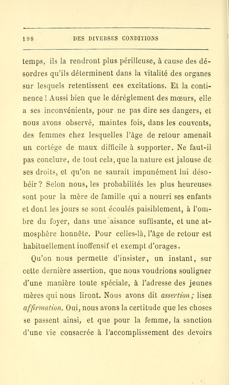 temps, ils la rendront plus périlleuse, à cause des dé- sordres qu'ils déterminent dans la vitalité des organes sur lesquels retentissent ces excitations. Et la conti- nence ! Aussi bien que le dérèglement des mœurs, elle a ses inconvénients, pour ne pas dire ses dangers, et nous avons observé, maintes fois, dans les couvents, des femmes chez lesquelles l'âge de retour amenait un cortège de maux difficile à supporter. Ne faut-il pas conclure, de tout cela, que la nature est jalouse de ses droits, et qu'on ne saurait impunément lui déso- béir ? Selon nous, les probabilités les plus heureuses sont pour la mère de famille qui a nourri ses enfants et dont les jours se sont écoulés paisiblement, à l'om- bre du fo}rer, dans une aisance suffisante, et une at- mosphère honnête. Pour celles-là, l'âge de retour est habituellement inoffensif et exempt d'orages. Qu'on nous permette d'insister, un instant, sur cette dernière assertion, que nous voudrions souligner d'une manière toute spéciale, à l'adresse des jeunes mères qui nous liront. Nous avons dit assertion; lisez affirmation. Oui, nous avons la certitude que les choses se passent ainsi, et que pour la femme, la sanction d'une vie consacrée à l'accomplissement des devoirs