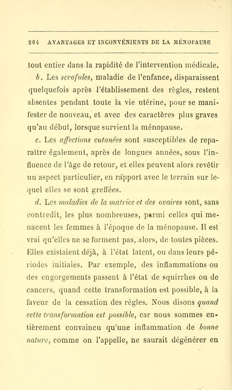 tout entier dans la rapidité de l'intervention médicale. b. Les scrofules, maladie de l'enfance, disparaissent quelquefois après l'établissement des règles, restent absentes pendant toute la vie utérine, pour se mani- fester de nouveau, et avec des caractères plus graves qu'au début, lorsque survient la ménopause. c. Les affections cutanées sont susceptibles de repa- raître également, après de longues années, sous l'in- fluence de l'âge de retour, et elles peuvent alors revêtir un aspect particulier, en ra'pport avec le terrain sur le- quel elles se sont greffées. d. Les maladies de la matrice et des ovaires sont, sans contredit, les plus nombreuses, parmi celles qui me- nacent les femmes à l'époque de la ménopause. Il est vrai qu'elles ne se forment pas, alors, de toutes pièces. Elles existaient déjà, à l'état latent, ou clans leurs pé- riodes initiales. Par exemple, des inflammations ou des engorgements passent à l'état de squirrhes ou de cancers, quand cette transformation est possible, à la faveur de la cessation des règles. Nous disons quand cette transformation est possible, car nous sommes en- tièrement convaincu qu'une inflammation de bonne nature, comme on l'appelle, ne saurait dégénérer en