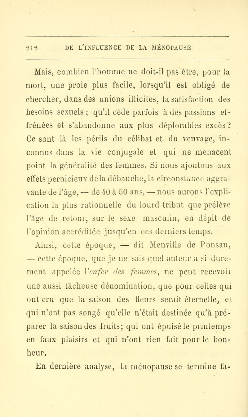 Mais, combien l'homme ne doit-il pas être, pour la mort, une proie plus facile, lorsqu'il est obligé de chercher, dans des unions illicites, la satisfaction des besoins sexuels ; qu'il cède parfois à des passions ef- frénées et s'abandonne aux plus déplorables excès? Ce sont là les périls du célibat et du veuvage, in- connus dans la vie conjugale et qui ne menacent point la généralité des femmes, Si nous ajoutons aux effets pernicieux delà débauche, la circonstance aggra- vante de l'âge, — de 40 à 50 ans, — nous aurons l'expli- cation la plus rationnelle du lourd tribut que prélève l'âge de retour, sur le sexe masculin, en dépit de l'opinion accréditée jusqu'en ces derniers temps. Ainsi, cette époque, — dit Menville de Ponsan, — cette époque, que je ne sais quel auteur a si dure- ment appelée Y enfer des femmes, ne peut recevoir une aussi fâcheuse dénomination, que pour celles qui ont cru que la saison des fleurs serait éternelle, et qui n'ont pas songé qu'elle n'était destinée qu'à pré- parer la saison des fruits; qui ont épuisé le printemps en faux plaisirs et qui n'ont rien fait pour le bon- heur. En dernière analyse, la ménopause se termine fa-