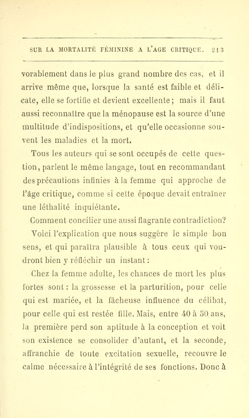 vorablement dans le plus grand nombre des cas, et il arrive même que, lorsque la santé est faible et déli- cate, elle se fortifie et devient excellente; mais il faut aussi reconnaître que la ménopause est la source d'une multitude d'indispositions, et qu'elle occasionne sou- vent les maladies et la mort. Tous les auteurs qui se sont occupés de cette ques- tion, parlent le même langage, tout en recommandant des précautions infinies à la femme qui approche de l'âge critique, comme si cette époque devait entraîner une léthalité inquiétante. Gomment concilier une aussi flagrante contradiction? Voici l'explication que nous suggère le simple bon sens, et qui paraîtra plausible à tous ceux qui vou- dront bien y réfléchir un instant : Chez la femme adulte, les chances de mort les plus fortes sont: la grossesse et la parturition, pour celle qui est mariée, et la fâcheuse influence du célibat, pour celle qui est restée fille. Mais, entre 40 à 50 ans, la première perd son aptitude à la conception et voit son existence se consolider d'autant, et la seconde, affranchie de toute excitation sexuelle, recouvre le ealme nécessaire à l'intégrité de ses fonctions. Donc à