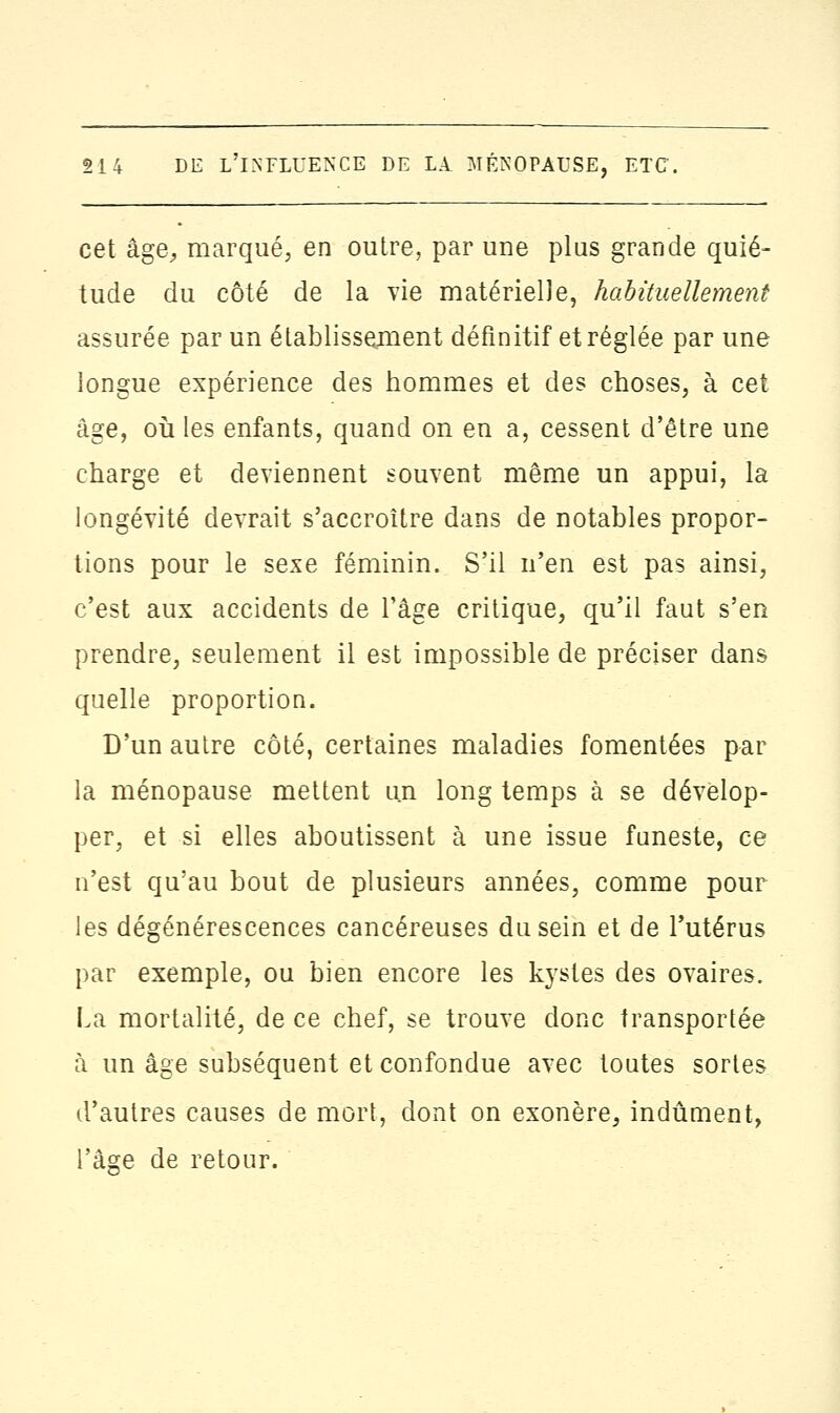 cet âge., marqué, en outre, par une plus grande quié- tude du côté de la vie matérielle, habituellement assurée par un établissement définitif et réglée par une longue expérience des hommes et des choses, à cet âge, où les enfants, quand on en a, cessent d'être une charge et deviennent souvent même un appui, la longévité devrait s'accroître dans de notables propor- tions pour le sexe féminin. S'il n'en est pas ainsi, c'est aux accidents de l'âge critique, qu'il faut s'en prendre, seulement il est impossible de préciser dans quelle proportion. D'un autre côté, certaines maladies fomentées par la ménopause mettent un long temps à se dévelop- per, et si elles aboutissent à une issue funeste, ce n'est qu'au bout de plusieurs années, comme pour les dégénérescences cancéreuses du sein et de l'utérus par exemple, ou bien encore les kystes des ovaires. La mortalité, de ce chef, se trouve donc transportée à un âge subséquent et confondue avec toutes sortes d'autres causes de mort, dont on exonère, indûment, l'âge de retour.