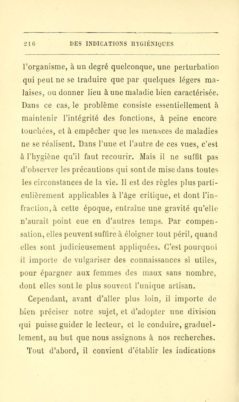 l'organisme, à un degré quelconque, une perturbation qui peut ne se traduire que par quelques légers ma- laises, ou donner lieu à une maladie Lien caractérisée. Dans ce cas, le problème consiste essentiellement à maintenir l'intégrité des fonctions, à peine encore touchées, et à empêcher que les menaces de maladies ne se réalisent. Dans l'une et l'autre de ces vues, c'est à l'hygiène qu'il faut recourir. Mais il ne suffit pas d'observer les précautions qui sont de mise dans toutes les circonstances de la vie. Il est des règles plus parti» culièrement applicables à l'âge critique, et dont Tin- fraction, à cette époque, entraîne une gravité qu'elle n'aurait point eue en d'autres temps. Par compen- sation, elles peuvent suffire à éloigner tout péril, quand elles sont judicieusement appliquées. C'est pourquoi il importe de vulgariser des connaissances si utiles, pour épargner aux femmes des maux sans nombre, dont elles sont le plus souvent l'unique artisan. Cependant, avant d'aller plus loin, il importe de bien préciser notre sujet, et d'adopter une division qui puisse guider le lecteur, et le conduire, graduel- lement, au but que nous assignons à nos recherches. Tout d'abord, il convient d'établir les indications