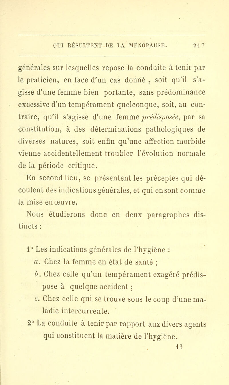 générales sur lesquelles repose la conduite à tenir par le praticien, en face d'un cas donné , soit qu'il s'a- gisse d'une femme bien portante, sans prédominance excessive d'un tempérament quelconque, soit, au con- traire, qu'il s'agisse d'une femme prédisposée, par sa constitution, à des déterminations pathologiques de diverses natures, soit enfin qu'une affection morbide vienne accidentellement troubler l'évolution normale de la période critique. En second lieu, se présentent les préceptes qui dé- coulent des indications générales, et qui en sont comme la mise en œuvre. Nous étudierons donc en deux paragraphes dis- tincts : 1° Les indications générales de l'hygiène : a. Chez la femme en état de santé ; b. Chez celle qu'un tempérament exagéré prédis- pose à quelque accident ; c. Chez celle qui se trouve sous le coup d'une ma- ladie intercurrente. 2° La conduite à tenir par rapport aux divers agents qui constituent la matière de l'hygiène. 13