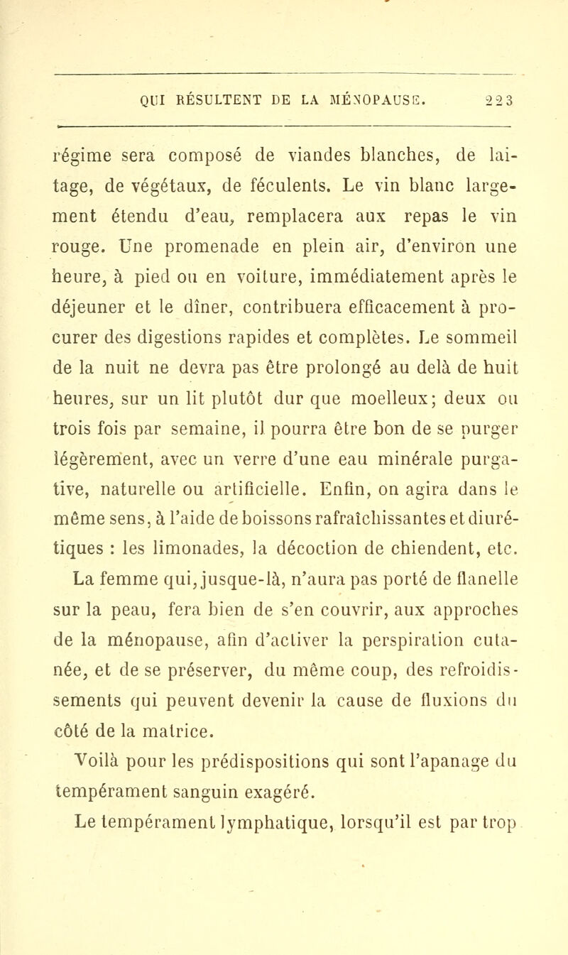 régime sera composé de viandes blanches, de lai- tage, de végétaux, de féculents. Le vin blanc large- ment étendu d'eau, remplacera aux repas le vin rouge. Une promenade en plein air, d'environ une heure, à pied ou en voiture, immédiatement après le déjeuner et le dîner, contribuera efficacement à pro- curer des digestions rapides et complètes. Le sommeil de la nuit ne devra pas être prolongé au delà de huit heures, sur un lit plutôt dur que moelleux; deux ou trois fois par semaine, il pourra être bon de se purger légèrement, avec un verre d'une eau minérale purga- tive, naturelle ou artificielle. Enfin, on agira dans le même sens, à l'aide de boissons rafraîchissantes et diuré- tiques : les limonades, la décoction de chiendent, etc. La femme qui, jusque-là, n'aura pas porté de flanelle sur la peau, fera bien de s'en couvrir, aux approches de la ménopause, afin d'activer la perspiration cuta- née, et de se préserver, du même coup, des refroidis- sements qui peuvent devenir la cause de fluxions du côté de la matrice. Voilà pour les prédispositions qui sont l'apanage du tempérament sanguin exagéré. Le tempérament lymphatique, lorsqu'il est par trop