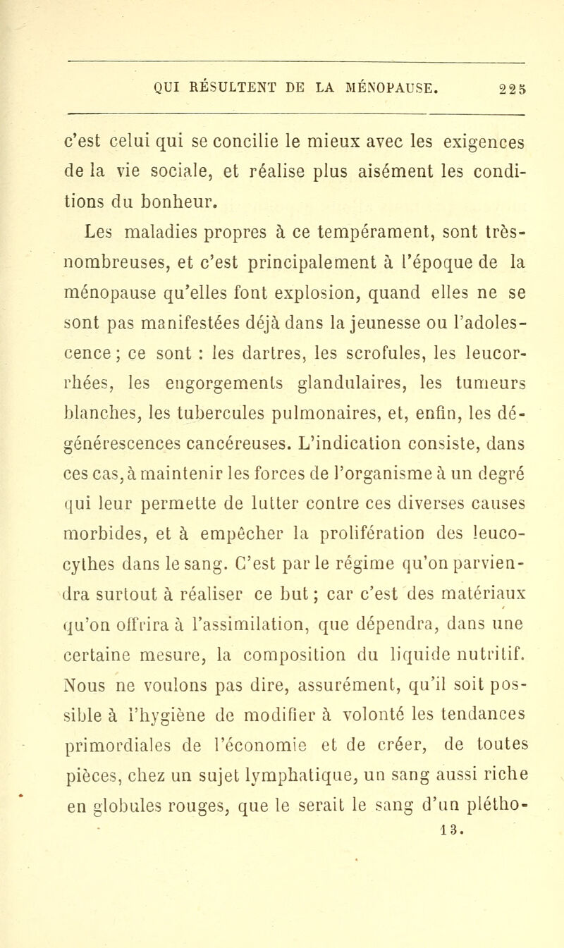 c'est celui qui se concilie le mieux avec les exigences de la vie sociale, et réalise plus aisément les condi- tions du bonheur. Les maladies propres à ce tempérament, sont très- nombreuses, et c'est principalement à l'époque de la ménopause qu'elles font explosion, quand elles ne se sont pas manifestées déjà dans la jeunesse ou l'adoles- cence ; ce sont : les dartres, les scrofules, les leucor- rhées, les engorgements glandulaires, les tumeurs blanches, les tubercules pulmonaires, et, enfin, les dé- générescences cancéreuses. L'indication consiste, dans ces cas, à maintenir les forces de l'organisme à un degré qui leur permette de lutter contre ces diverses causes morbides, et à empêcher la prolifération des leuco- cythes dans le sang. C'est par le régime qu'on parvien- dra surtout à réaliser ce but ; car c'est des matériaux qu'on offrira à l'assimilation, que dépendra, dans une certaine mesure, la composition du liquide nutritif. Nous ne voulons pas dire, assurément, qu'il soit pos- sible à l'hygiène de modifier à volonté les tendances primordiales de l'économie et de créer, de toutes pièces, chez un sujet lymphatique, un sang aussi riche en globules rouges, que le serait le sang d'un plétho- 13.